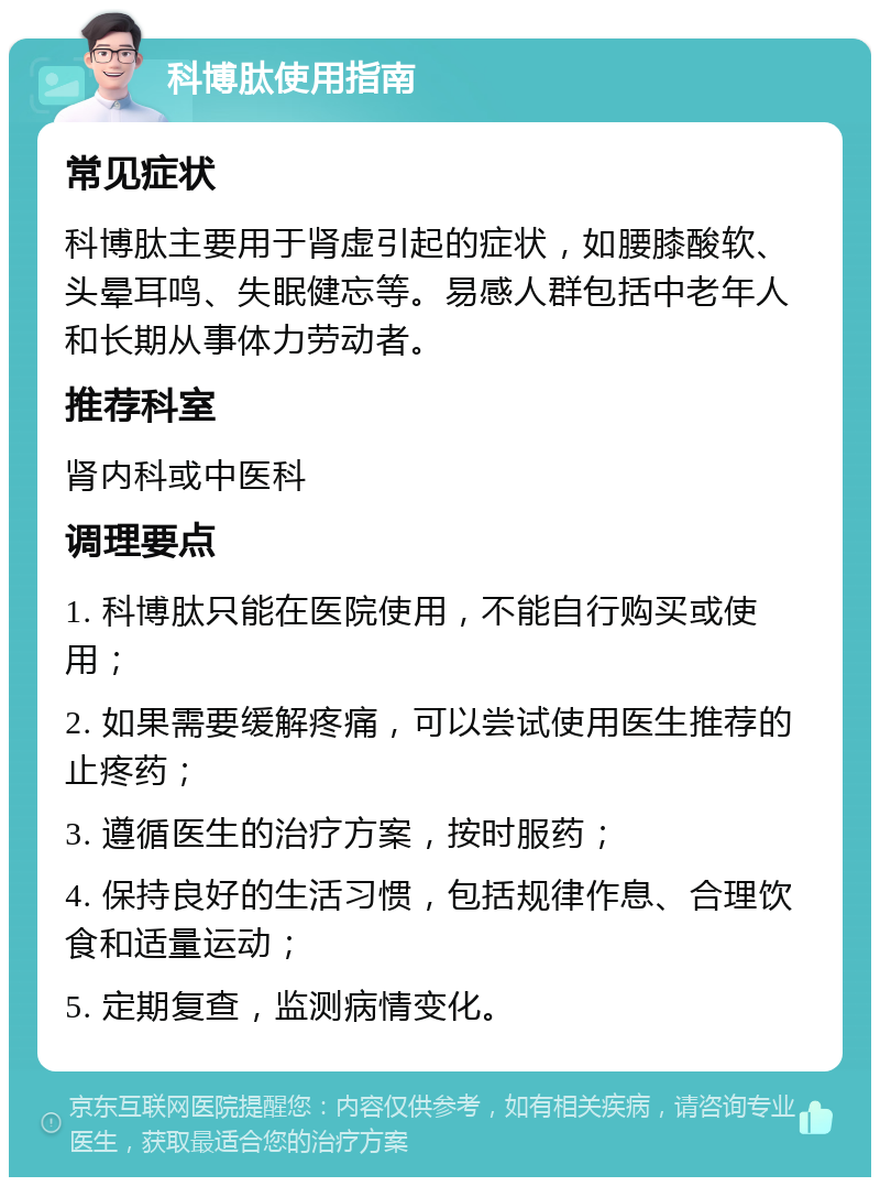 科博肽使用指南 常见症状 科博肽主要用于肾虚引起的症状，如腰膝酸软、头晕耳鸣、失眠健忘等。易感人群包括中老年人和长期从事体力劳动者。 推荐科室 肾内科或中医科 调理要点 1. 科博肽只能在医院使用，不能自行购买或使用； 2. 如果需要缓解疼痛，可以尝试使用医生推荐的止疼药； 3. 遵循医生的治疗方案，按时服药； 4. 保持良好的生活习惯，包括规律作息、合理饮食和适量运动； 5. 定期复查，监测病情变化。