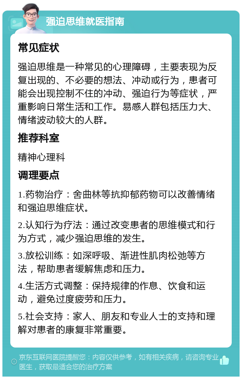 强迫思维就医指南 常见症状 强迫思维是一种常见的心理障碍，主要表现为反复出现的、不必要的想法、冲动或行为，患者可能会出现控制不住的冲动、强迫行为等症状，严重影响日常生活和工作。易感人群包括压力大、情绪波动较大的人群。 推荐科室 精神心理科 调理要点 1.药物治疗：舍曲林等抗抑郁药物可以改善情绪和强迫思维症状。 2.认知行为疗法：通过改变患者的思维模式和行为方式，减少强迫思维的发生。 3.放松训练：如深呼吸、渐进性肌肉松弛等方法，帮助患者缓解焦虑和压力。 4.生活方式调整：保持规律的作息、饮食和运动，避免过度疲劳和压力。 5.社会支持：家人、朋友和专业人士的支持和理解对患者的康复非常重要。