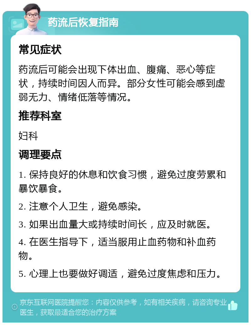 药流后恢复指南 常见症状 药流后可能会出现下体出血、腹痛、恶心等症状，持续时间因人而异。部分女性可能会感到虚弱无力、情绪低落等情况。 推荐科室 妇科 调理要点 1. 保持良好的休息和饮食习惯，避免过度劳累和暴饮暴食。 2. 注意个人卫生，避免感染。 3. 如果出血量大或持续时间长，应及时就医。 4. 在医生指导下，适当服用止血药物和补血药物。 5. 心理上也要做好调适，避免过度焦虑和压力。