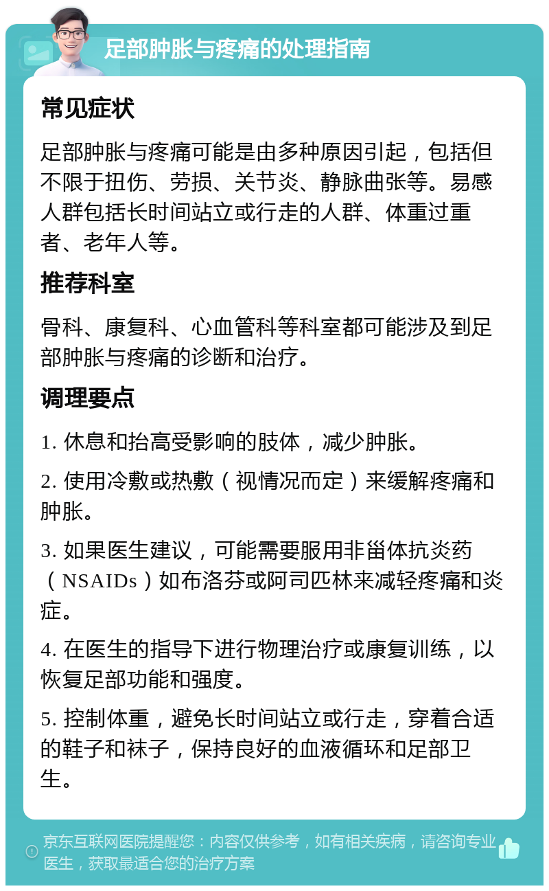 足部肿胀与疼痛的处理指南 常见症状 足部肿胀与疼痛可能是由多种原因引起，包括但不限于扭伤、劳损、关节炎、静脉曲张等。易感人群包括长时间站立或行走的人群、体重过重者、老年人等。 推荐科室 骨科、康复科、心血管科等科室都可能涉及到足部肿胀与疼痛的诊断和治疗。 调理要点 1. 休息和抬高受影响的肢体，减少肿胀。 2. 使用冷敷或热敷（视情况而定）来缓解疼痛和肿胀。 3. 如果医生建议，可能需要服用非甾体抗炎药（NSAIDs）如布洛芬或阿司匹林来减轻疼痛和炎症。 4. 在医生的指导下进行物理治疗或康复训练，以恢复足部功能和强度。 5. 控制体重，避免长时间站立或行走，穿着合适的鞋子和袜子，保持良好的血液循环和足部卫生。