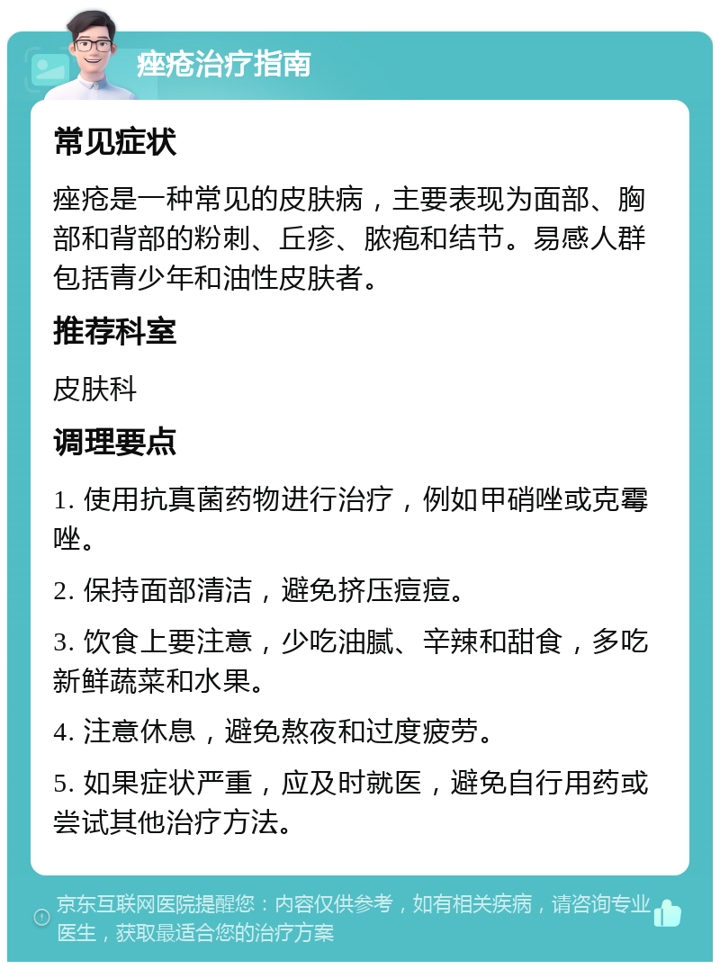 痤疮治疗指南 常见症状 痤疮是一种常见的皮肤病，主要表现为面部、胸部和背部的粉刺、丘疹、脓疱和结节。易感人群包括青少年和油性皮肤者。 推荐科室 皮肤科 调理要点 1. 使用抗真菌药物进行治疗，例如甲硝唑或克霉唑。 2. 保持面部清洁，避免挤压痘痘。 3. 饮食上要注意，少吃油腻、辛辣和甜食，多吃新鲜蔬菜和水果。 4. 注意休息，避免熬夜和过度疲劳。 5. 如果症状严重，应及时就医，避免自行用药或尝试其他治疗方法。