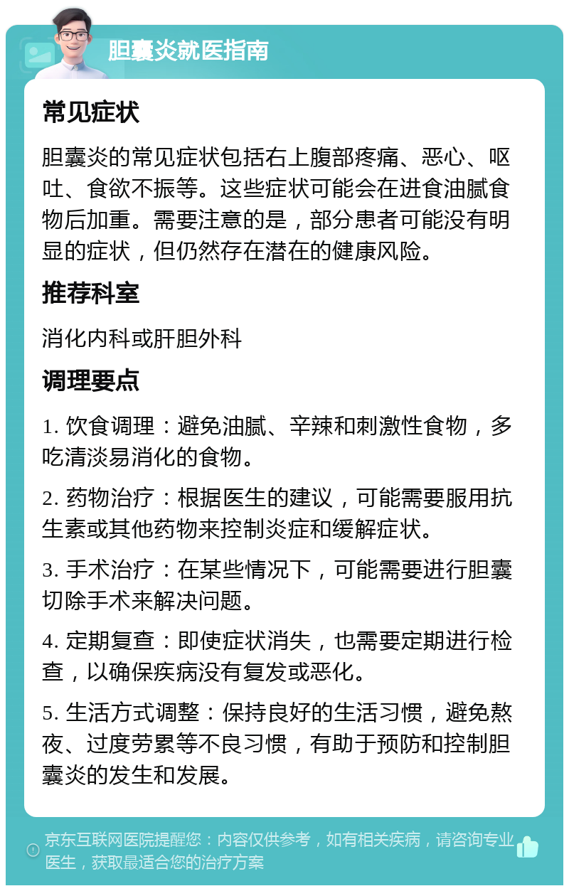 胆囊炎就医指南 常见症状 胆囊炎的常见症状包括右上腹部疼痛、恶心、呕吐、食欲不振等。这些症状可能会在进食油腻食物后加重。需要注意的是，部分患者可能没有明显的症状，但仍然存在潜在的健康风险。 推荐科室 消化内科或肝胆外科 调理要点 1. 饮食调理：避免油腻、辛辣和刺激性食物，多吃清淡易消化的食物。 2. 药物治疗：根据医生的建议，可能需要服用抗生素或其他药物来控制炎症和缓解症状。 3. 手术治疗：在某些情况下，可能需要进行胆囊切除手术来解决问题。 4. 定期复查：即使症状消失，也需要定期进行检查，以确保疾病没有复发或恶化。 5. 生活方式调整：保持良好的生活习惯，避免熬夜、过度劳累等不良习惯，有助于预防和控制胆囊炎的发生和发展。