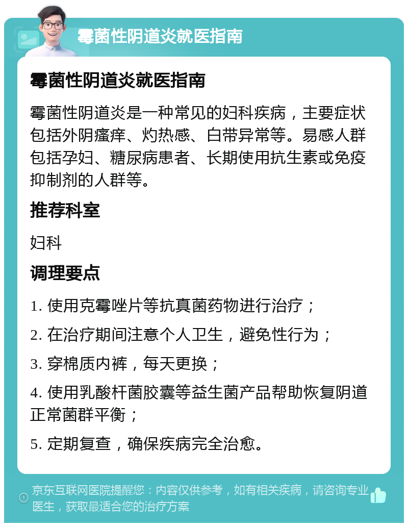 霉菌性阴道炎就医指南 霉菌性阴道炎就医指南 霉菌性阴道炎是一种常见的妇科疾病，主要症状包括外阴瘙痒、灼热感、白带异常等。易感人群包括孕妇、糖尿病患者、长期使用抗生素或免疫抑制剂的人群等。 推荐科室 妇科 调理要点 1. 使用克霉唑片等抗真菌药物进行治疗； 2. 在治疗期间注意个人卫生，避免性行为； 3. 穿棉质内裤，每天更换； 4. 使用乳酸杆菌胶囊等益生菌产品帮助恢复阴道正常菌群平衡； 5. 定期复查，确保疾病完全治愈。