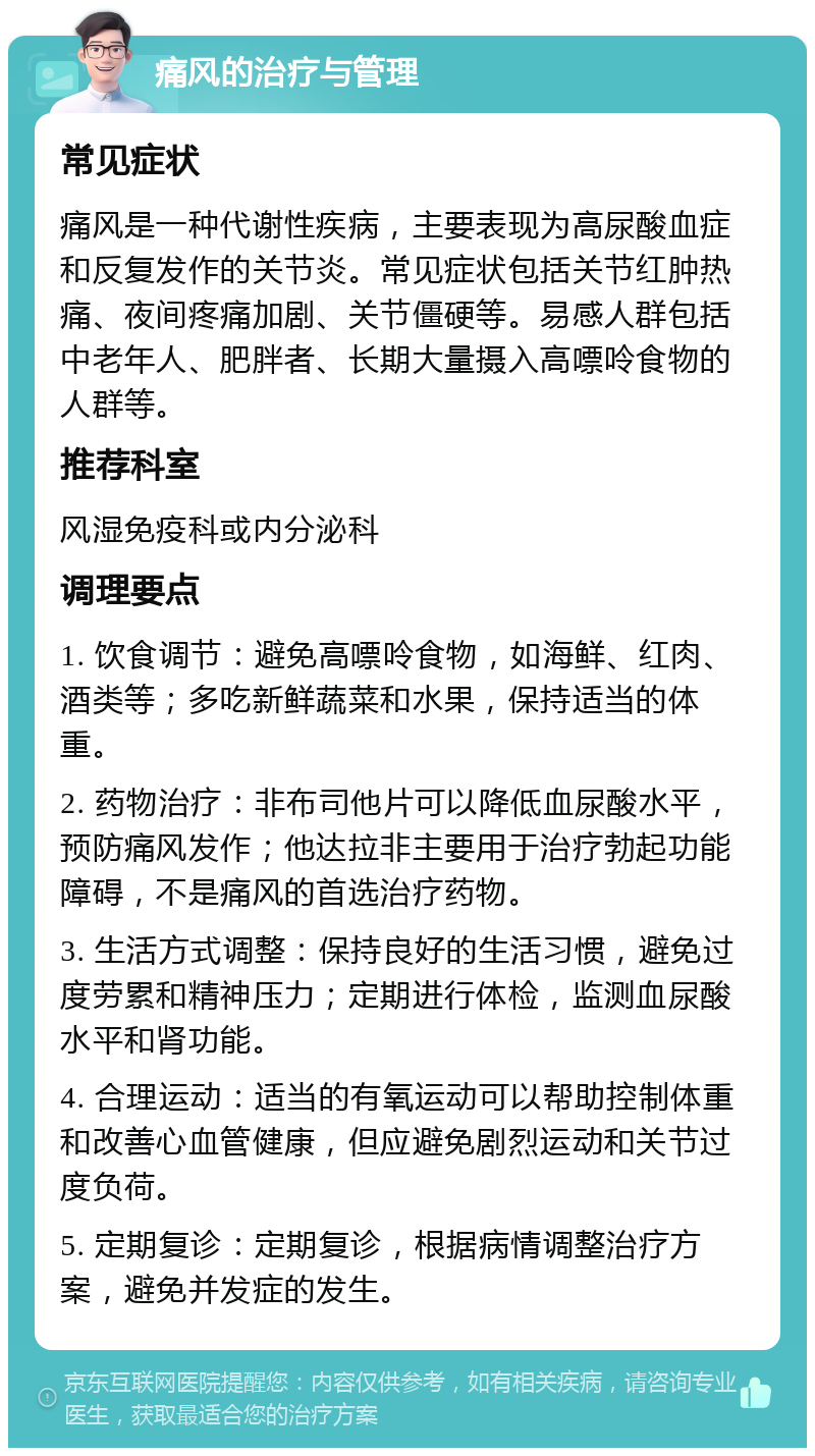 痛风的治疗与管理 常见症状 痛风是一种代谢性疾病，主要表现为高尿酸血症和反复发作的关节炎。常见症状包括关节红肿热痛、夜间疼痛加剧、关节僵硬等。易感人群包括中老年人、肥胖者、长期大量摄入高嘌呤食物的人群等。 推荐科室 风湿免疫科或内分泌科 调理要点 1. 饮食调节：避免高嘌呤食物，如海鲜、红肉、酒类等；多吃新鲜蔬菜和水果，保持适当的体重。 2. 药物治疗：非布司他片可以降低血尿酸水平，预防痛风发作；他达拉非主要用于治疗勃起功能障碍，不是痛风的首选治疗药物。 3. 生活方式调整：保持良好的生活习惯，避免过度劳累和精神压力；定期进行体检，监测血尿酸水平和肾功能。 4. 合理运动：适当的有氧运动可以帮助控制体重和改善心血管健康，但应避免剧烈运动和关节过度负荷。 5. 定期复诊：定期复诊，根据病情调整治疗方案，避免并发症的发生。