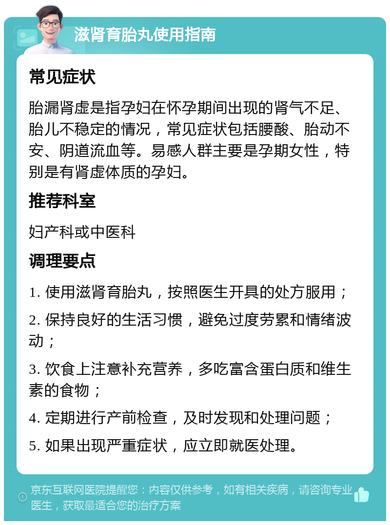 滋肾育胎丸使用指南 常见症状 胎漏肾虚是指孕妇在怀孕期间出现的肾气不足、胎儿不稳定的情况，常见症状包括腰酸、胎动不安、阴道流血等。易感人群主要是孕期女性，特别是有肾虚体质的孕妇。 推荐科室 妇产科或中医科 调理要点 1. 使用滋肾育胎丸，按照医生开具的处方服用； 2. 保持良好的生活习惯，避免过度劳累和情绪波动； 3. 饮食上注意补充营养，多吃富含蛋白质和维生素的食物； 4. 定期进行产前检查，及时发现和处理问题； 5. 如果出现严重症状，应立即就医处理。