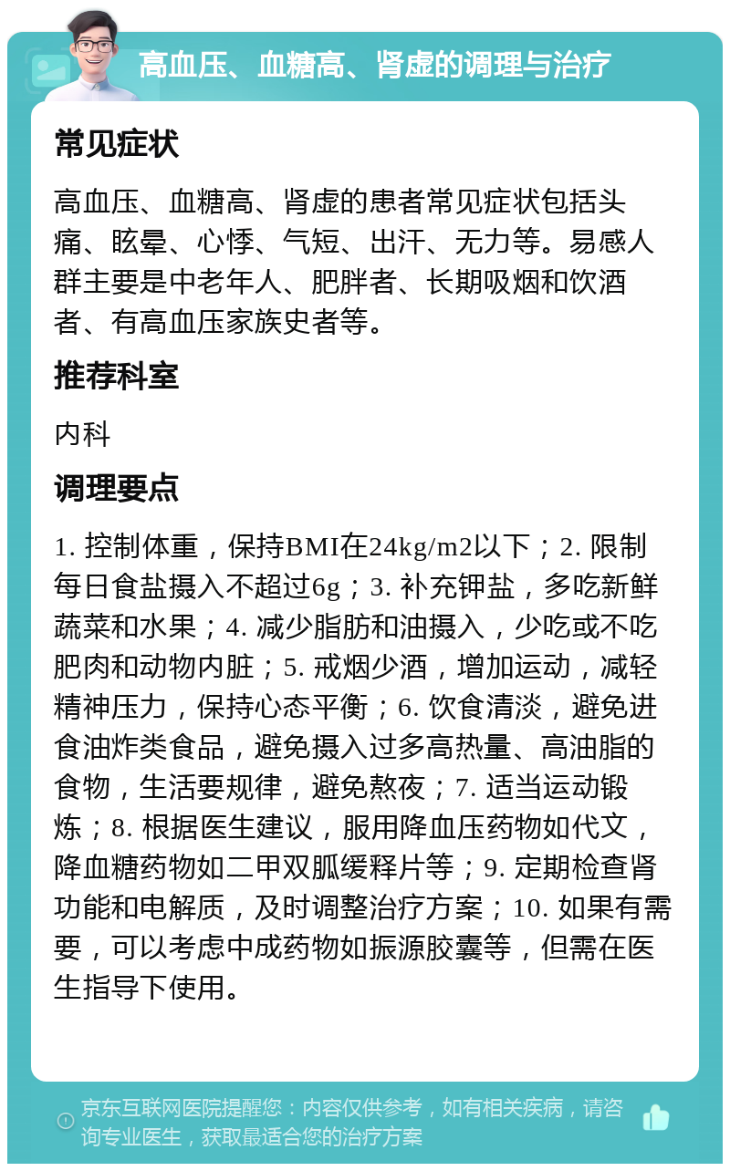 高血压、血糖高、肾虚的调理与治疗 常见症状 高血压、血糖高、肾虚的患者常见症状包括头痛、眩晕、心悸、气短、出汗、无力等。易感人群主要是中老年人、肥胖者、长期吸烟和饮酒者、有高血压家族史者等。 推荐科室 内科 调理要点 1. 控制体重，保持BMI在24kg/m2以下；2. 限制每日食盐摄入不超过6g；3. 补充钾盐，多吃新鲜蔬菜和水果；4. 减少脂肪和油摄入，少吃或不吃肥肉和动物内脏；5. 戒烟少酒，增加运动，减轻精神压力，保持心态平衡；6. 饮食清淡，避免进食油炸类食品，避免摄入过多高热量、高油脂的食物，生活要规律，避免熬夜；7. 适当运动锻炼；8. 根据医生建议，服用降血压药物如代文，降血糖药物如二甲双胍缓释片等；9. 定期检查肾功能和电解质，及时调整治疗方案；10. 如果有需要，可以考虑中成药物如振源胶囊等，但需在医生指导下使用。