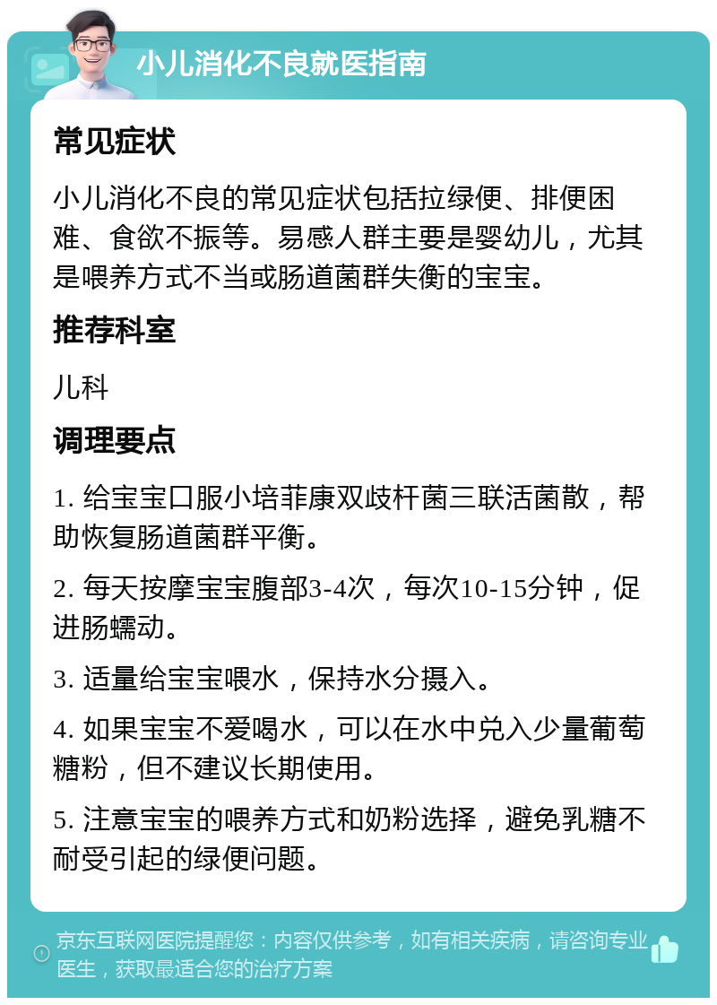 小儿消化不良就医指南 常见症状 小儿消化不良的常见症状包括拉绿便、排便困难、食欲不振等。易感人群主要是婴幼儿，尤其是喂养方式不当或肠道菌群失衡的宝宝。 推荐科室 儿科 调理要点 1. 给宝宝口服小培菲康双歧杆菌三联活菌散，帮助恢复肠道菌群平衡。 2. 每天按摩宝宝腹部3-4次，每次10-15分钟，促进肠蠕动。 3. 适量给宝宝喂水，保持水分摄入。 4. 如果宝宝不爱喝水，可以在水中兑入少量葡萄糖粉，但不建议长期使用。 5. 注意宝宝的喂养方式和奶粉选择，避免乳糖不耐受引起的绿便问题。