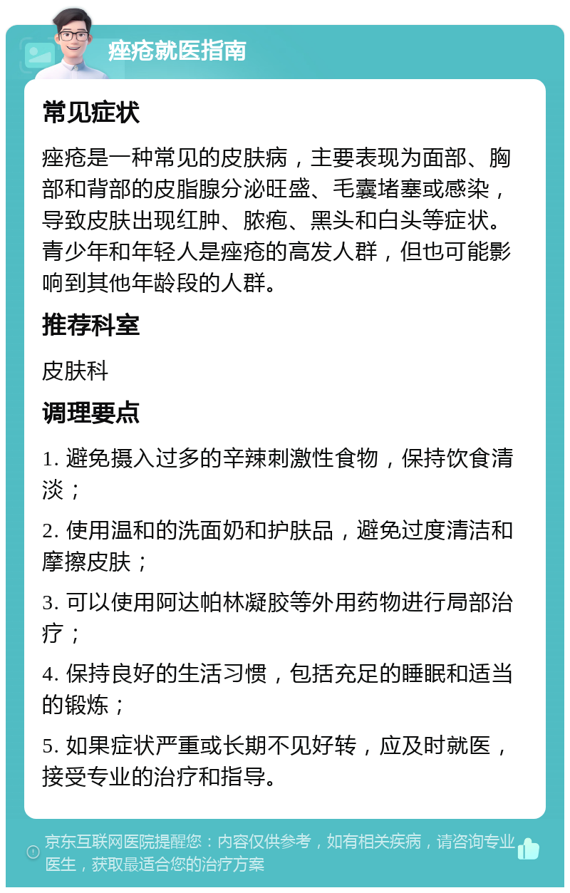 痤疮就医指南 常见症状 痤疮是一种常见的皮肤病，主要表现为面部、胸部和背部的皮脂腺分泌旺盛、毛囊堵塞或感染，导致皮肤出现红肿、脓疱、黑头和白头等症状。青少年和年轻人是痤疮的高发人群，但也可能影响到其他年龄段的人群。 推荐科室 皮肤科 调理要点 1. 避免摄入过多的辛辣刺激性食物，保持饮食清淡； 2. 使用温和的洗面奶和护肤品，避免过度清洁和摩擦皮肤； 3. 可以使用阿达帕林凝胶等外用药物进行局部治疗； 4. 保持良好的生活习惯，包括充足的睡眠和适当的锻炼； 5. 如果症状严重或长期不见好转，应及时就医，接受专业的治疗和指导。