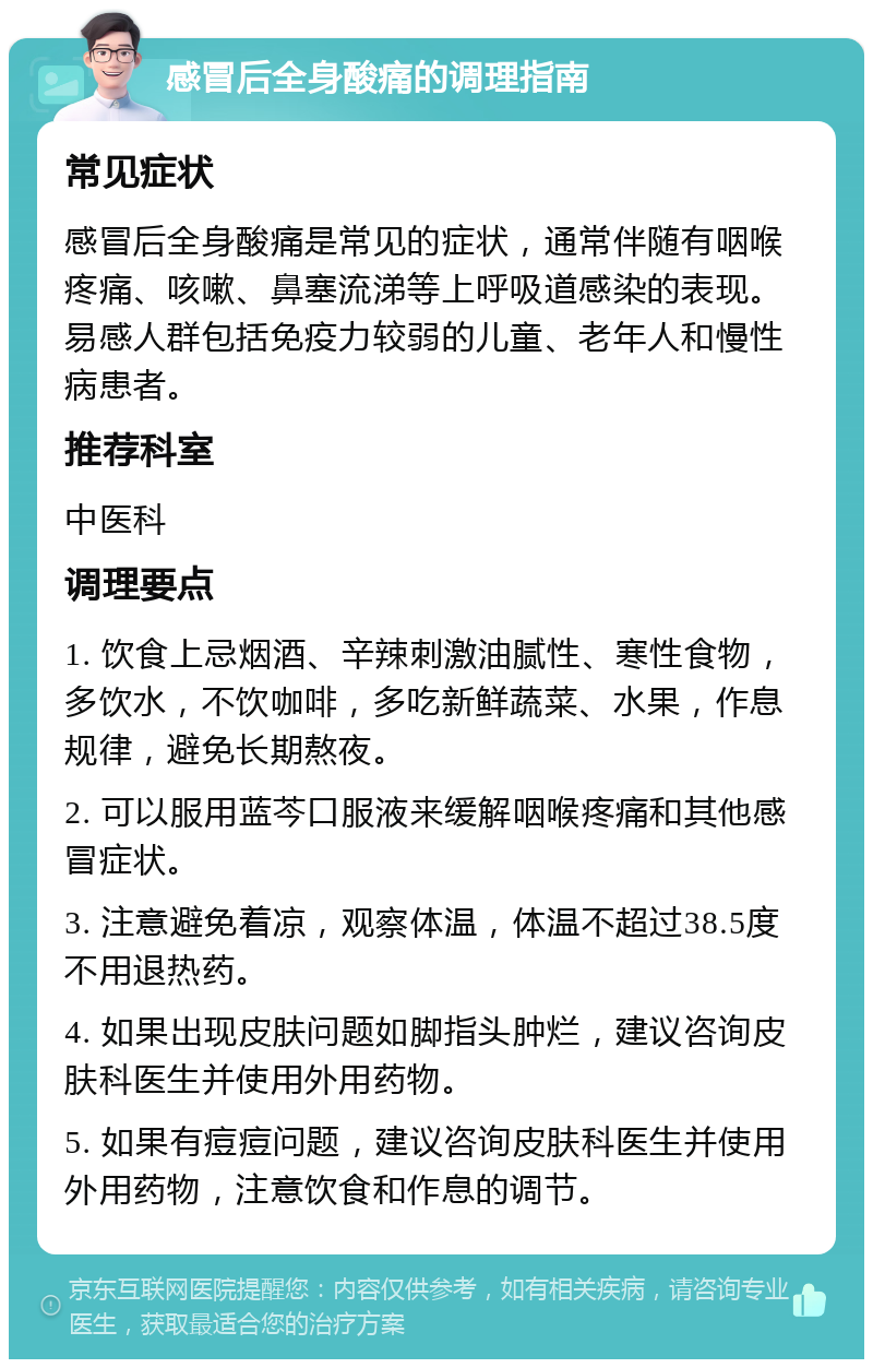 感冒后全身酸痛的调理指南 常见症状 感冒后全身酸痛是常见的症状，通常伴随有咽喉疼痛、咳嗽、鼻塞流涕等上呼吸道感染的表现。易感人群包括免疫力较弱的儿童、老年人和慢性病患者。 推荐科室 中医科 调理要点 1. 饮食上忌烟酒、辛辣刺激油腻性、寒性食物，多饮水，不饮咖啡，多吃新鲜蔬菜、水果，作息规律，避免长期熬夜。 2. 可以服用蓝芩口服液来缓解咽喉疼痛和其他感冒症状。 3. 注意避免着凉，观察体温，体温不超过38.5度不用退热药。 4. 如果出现皮肤问题如脚指头肿烂，建议咨询皮肤科医生并使用外用药物。 5. 如果有痘痘问题，建议咨询皮肤科医生并使用外用药物，注意饮食和作息的调节。