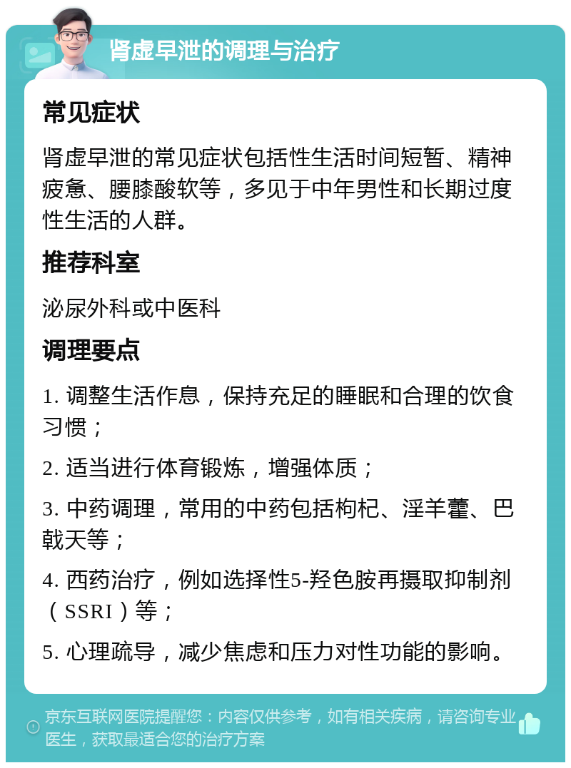 肾虚早泄的调理与治疗 常见症状 肾虚早泄的常见症状包括性生活时间短暂、精神疲惫、腰膝酸软等，多见于中年男性和长期过度性生活的人群。 推荐科室 泌尿外科或中医科 调理要点 1. 调整生活作息，保持充足的睡眠和合理的饮食习惯； 2. 适当进行体育锻炼，增强体质； 3. 中药调理，常用的中药包括枸杞、淫羊藿、巴戟天等； 4. 西药治疗，例如选择性5-羟色胺再摄取抑制剂（SSRI）等； 5. 心理疏导，减少焦虑和压力对性功能的影响。