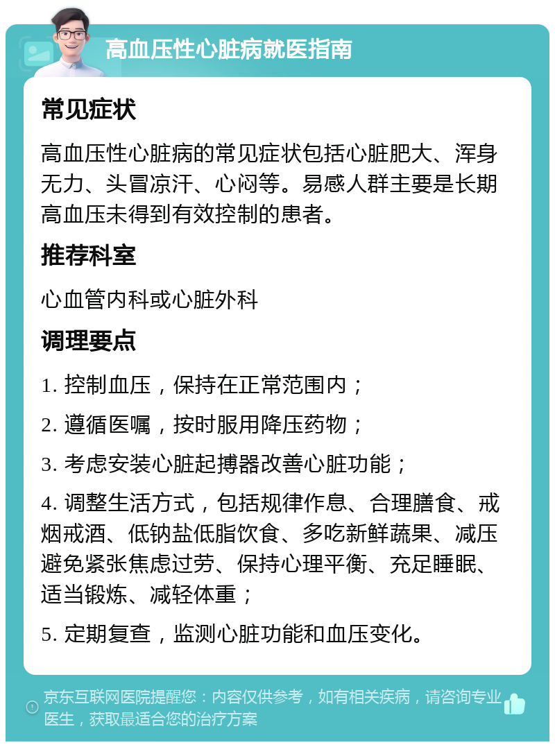 高血压性心脏病就医指南 常见症状 高血压性心脏病的常见症状包括心脏肥大、浑身无力、头冒凉汗、心闷等。易感人群主要是长期高血压未得到有效控制的患者。 推荐科室 心血管内科或心脏外科 调理要点 1. 控制血压，保持在正常范围内； 2. 遵循医嘱，按时服用降压药物； 3. 考虑安装心脏起搏器改善心脏功能； 4. 调整生活方式，包括规律作息、合理膳食、戒烟戒酒、低钠盐低脂饮食、多吃新鲜蔬果、减压避免紧张焦虑过劳、保持心理平衡、充足睡眠、适当锻炼、减轻体重； 5. 定期复查，监测心脏功能和血压变化。