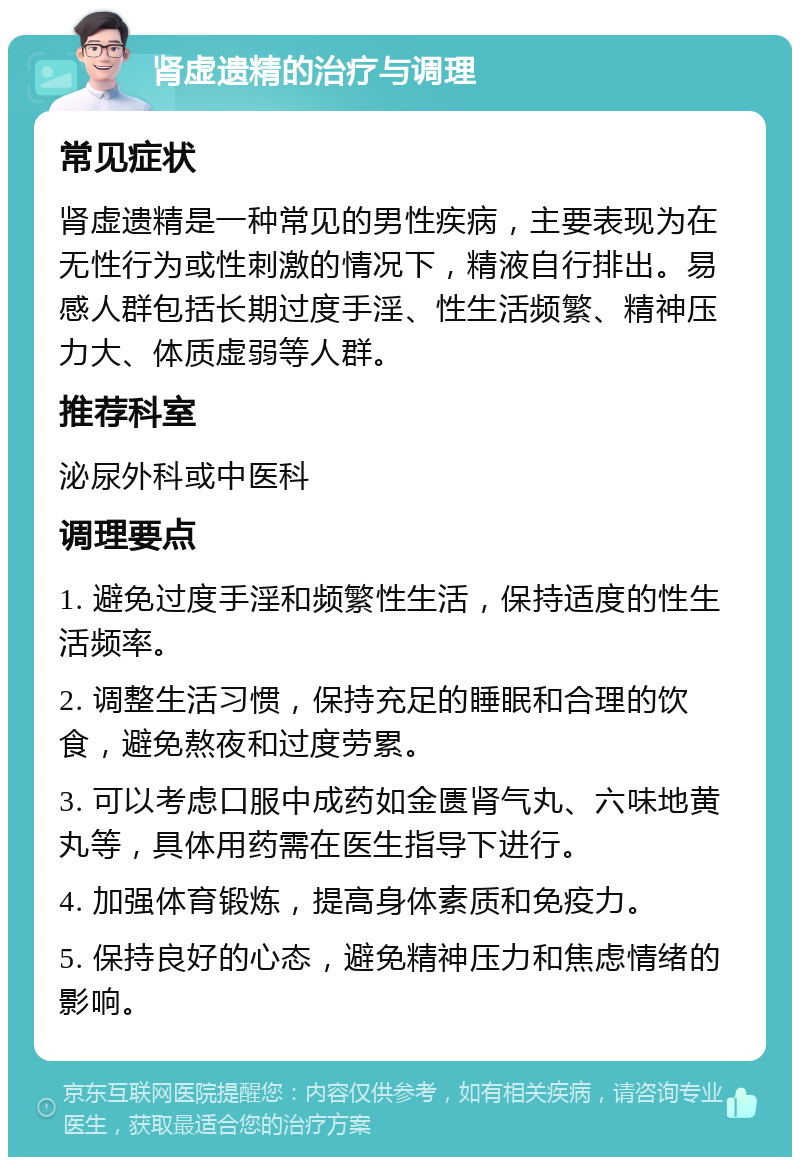 肾虚遗精的治疗与调理 常见症状 肾虚遗精是一种常见的男性疾病，主要表现为在无性行为或性刺激的情况下，精液自行排出。易感人群包括长期过度手淫、性生活频繁、精神压力大、体质虚弱等人群。 推荐科室 泌尿外科或中医科 调理要点 1. 避免过度手淫和频繁性生活，保持适度的性生活频率。 2. 调整生活习惯，保持充足的睡眠和合理的饮食，避免熬夜和过度劳累。 3. 可以考虑口服中成药如金匮肾气丸、六味地黄丸等，具体用药需在医生指导下进行。 4. 加强体育锻炼，提高身体素质和免疫力。 5. 保持良好的心态，避免精神压力和焦虑情绪的影响。