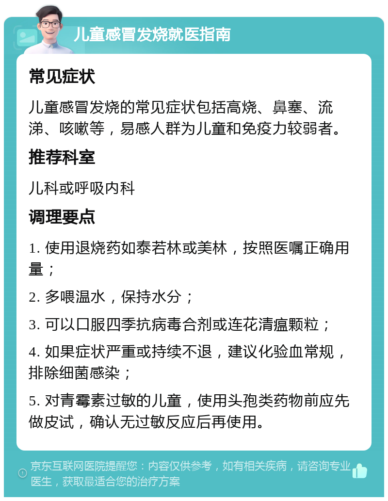 儿童感冒发烧就医指南 常见症状 儿童感冒发烧的常见症状包括高烧、鼻塞、流涕、咳嗽等，易感人群为儿童和免疫力较弱者。 推荐科室 儿科或呼吸内科 调理要点 1. 使用退烧药如泰若林或美林，按照医嘱正确用量； 2. 多喂温水，保持水分； 3. 可以口服四季抗病毒合剂或连花清瘟颗粒； 4. 如果症状严重或持续不退，建议化验血常规，排除细菌感染； 5. 对青霉素过敏的儿童，使用头孢类药物前应先做皮试，确认无过敏反应后再使用。