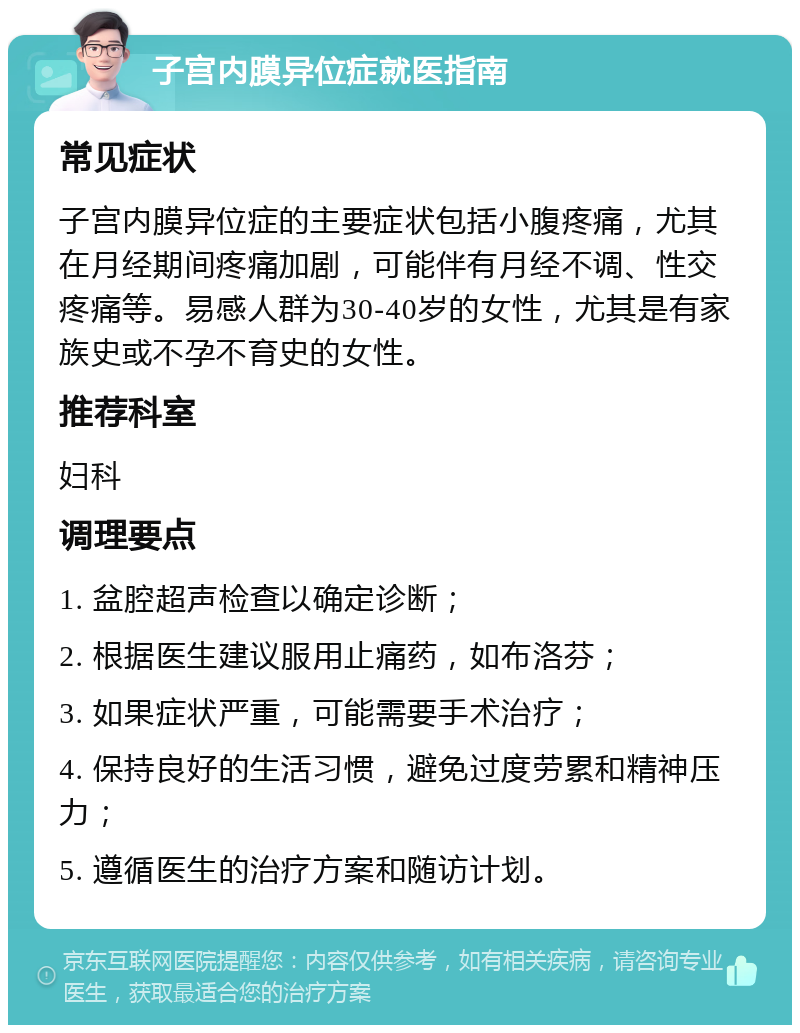 子宫内膜异位症就医指南 常见症状 子宫内膜异位症的主要症状包括小腹疼痛，尤其在月经期间疼痛加剧，可能伴有月经不调、性交疼痛等。易感人群为30-40岁的女性，尤其是有家族史或不孕不育史的女性。 推荐科室 妇科 调理要点 1. 盆腔超声检查以确定诊断； 2. 根据医生建议服用止痛药，如布洛芬； 3. 如果症状严重，可能需要手术治疗； 4. 保持良好的生活习惯，避免过度劳累和精神压力； 5. 遵循医生的治疗方案和随访计划。