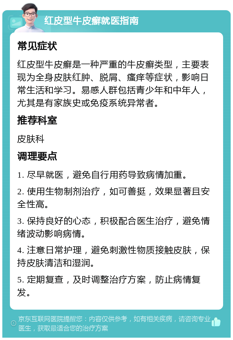 红皮型牛皮癣就医指南 常见症状 红皮型牛皮癣是一种严重的牛皮癣类型，主要表现为全身皮肤红肿、脱屑、瘙痒等症状，影响日常生活和学习。易感人群包括青少年和中年人，尤其是有家族史或免疫系统异常者。 推荐科室 皮肤科 调理要点 1. 尽早就医，避免自行用药导致病情加重。 2. 使用生物制剂治疗，如可善挺，效果显著且安全性高。 3. 保持良好的心态，积极配合医生治疗，避免情绪波动影响病情。 4. 注意日常护理，避免刺激性物质接触皮肤，保持皮肤清洁和湿润。 5. 定期复查，及时调整治疗方案，防止病情复发。