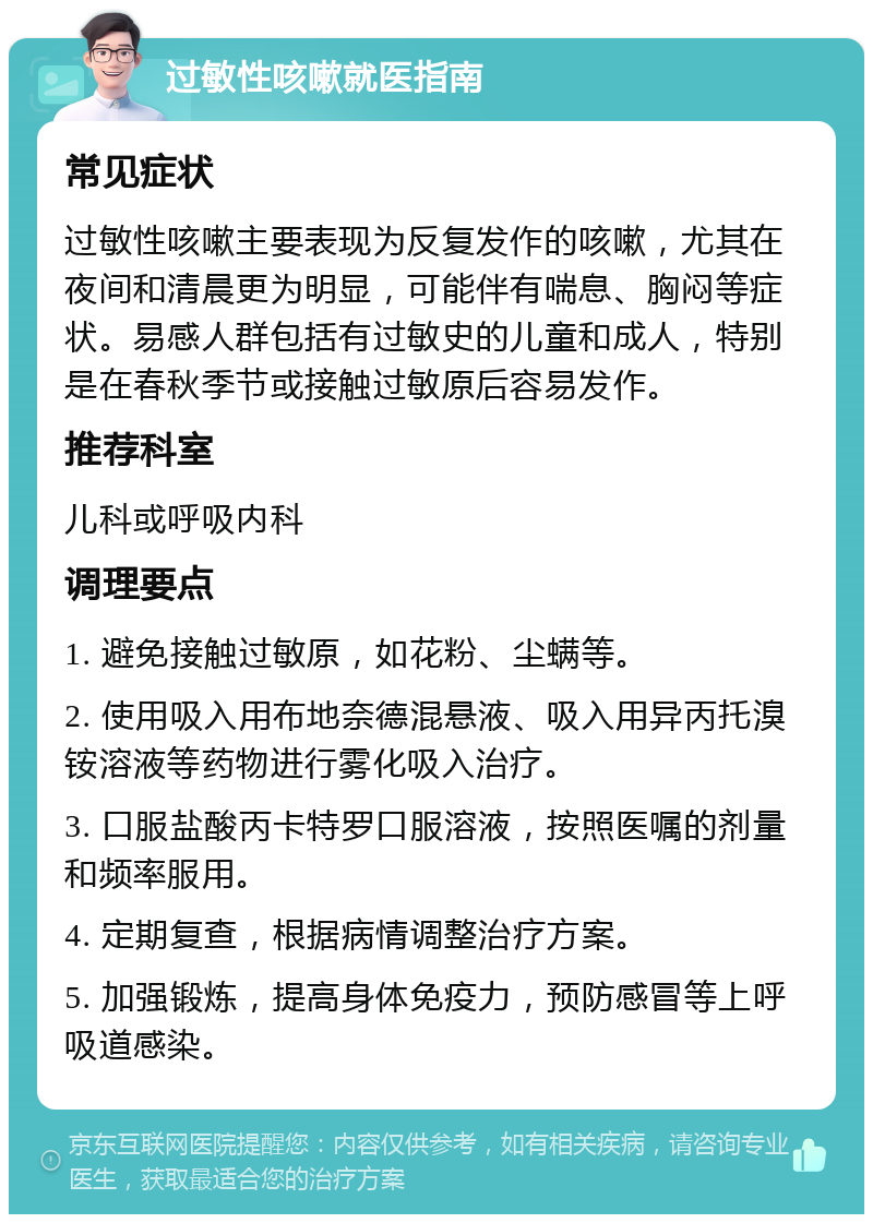 过敏性咳嗽就医指南 常见症状 过敏性咳嗽主要表现为反复发作的咳嗽，尤其在夜间和清晨更为明显，可能伴有喘息、胸闷等症状。易感人群包括有过敏史的儿童和成人，特别是在春秋季节或接触过敏原后容易发作。 推荐科室 儿科或呼吸内科 调理要点 1. 避免接触过敏原，如花粉、尘螨等。 2. 使用吸入用布地奈德混悬液、吸入用异丙托溴铵溶液等药物进行雾化吸入治疗。 3. 口服盐酸丙卡特罗口服溶液，按照医嘱的剂量和频率服用。 4. 定期复查，根据病情调整治疗方案。 5. 加强锻炼，提高身体免疫力，预防感冒等上呼吸道感染。