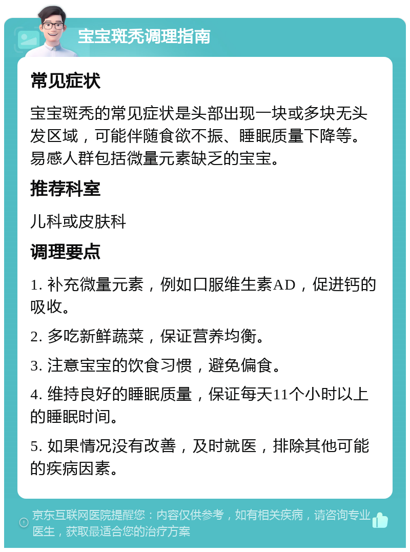 宝宝斑秃调理指南 常见症状 宝宝斑秃的常见症状是头部出现一块或多块无头发区域，可能伴随食欲不振、睡眠质量下降等。易感人群包括微量元素缺乏的宝宝。 推荐科室 儿科或皮肤科 调理要点 1. 补充微量元素，例如口服维生素AD，促进钙的吸收。 2. 多吃新鲜蔬菜，保证营养均衡。 3. 注意宝宝的饮食习惯，避免偏食。 4. 维持良好的睡眠质量，保证每天11个小时以上的睡眠时间。 5. 如果情况没有改善，及时就医，排除其他可能的疾病因素。