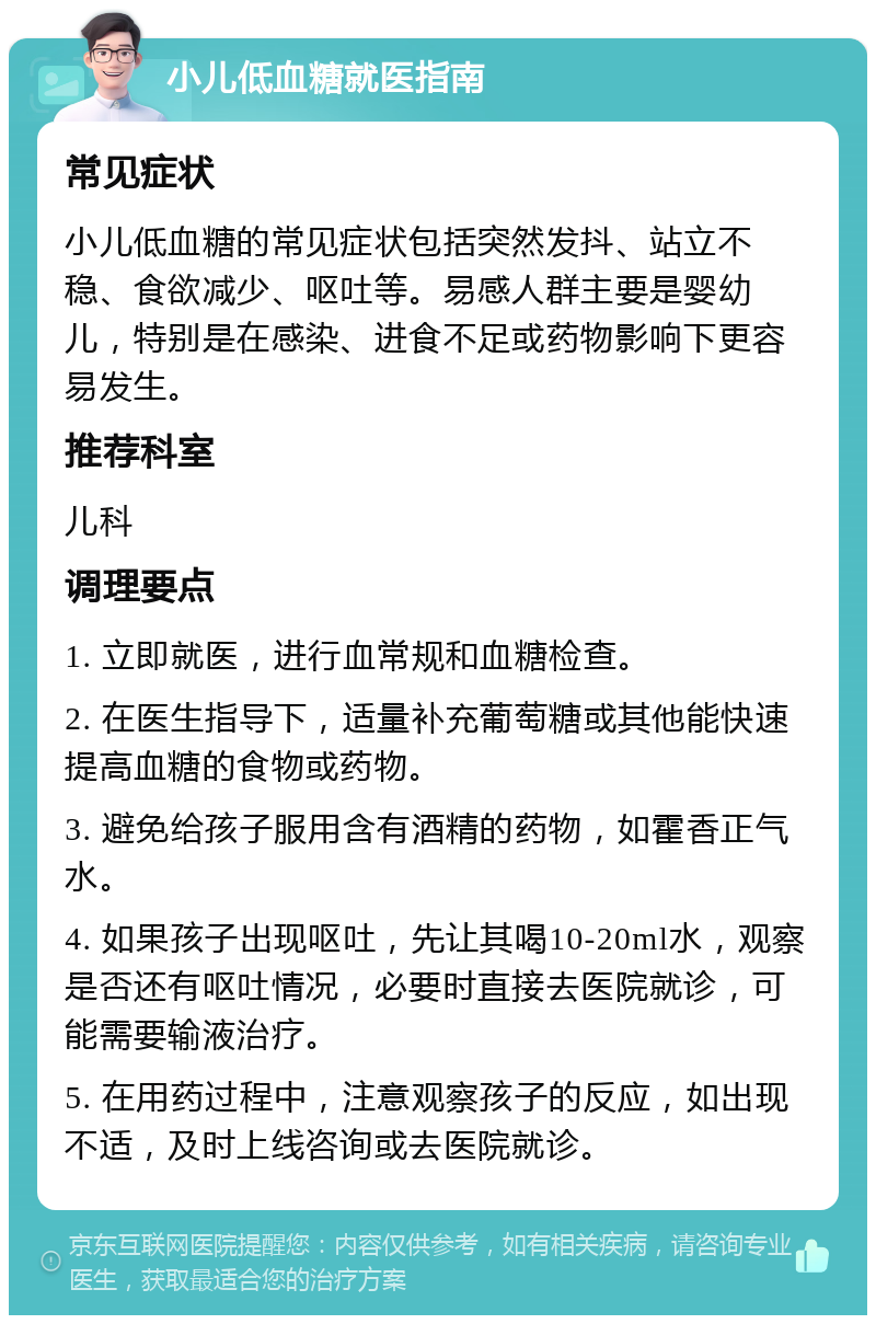 小儿低血糖就医指南 常见症状 小儿低血糖的常见症状包括突然发抖、站立不稳、食欲减少、呕吐等。易感人群主要是婴幼儿，特别是在感染、进食不足或药物影响下更容易发生。 推荐科室 儿科 调理要点 1. 立即就医，进行血常规和血糖检查。 2. 在医生指导下，适量补充葡萄糖或其他能快速提高血糖的食物或药物。 3. 避免给孩子服用含有酒精的药物，如霍香正气水。 4. 如果孩子出现呕吐，先让其喝10-20ml水，观察是否还有呕吐情况，必要时直接去医院就诊，可能需要输液治疗。 5. 在用药过程中，注意观察孩子的反应，如出现不适，及时上线咨询或去医院就诊。