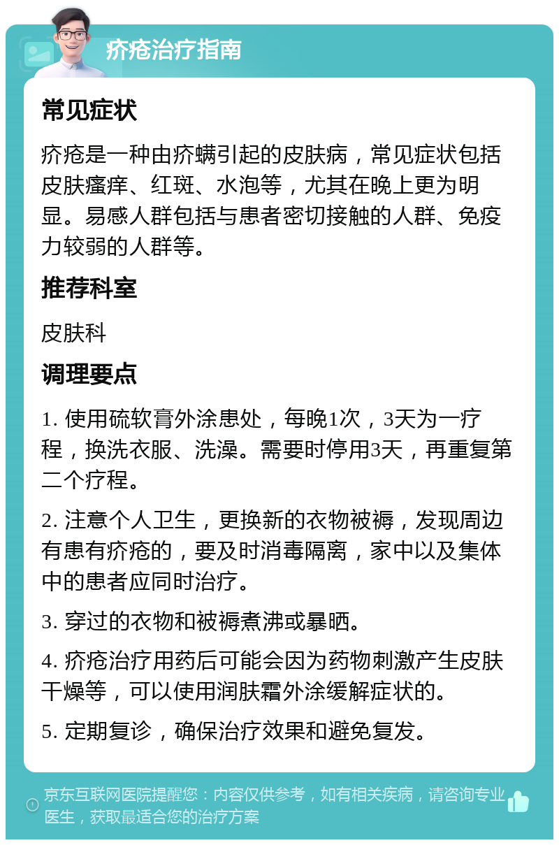 疥疮治疗指南 常见症状 疥疮是一种由疥螨引起的皮肤病，常见症状包括皮肤瘙痒、红斑、水泡等，尤其在晚上更为明显。易感人群包括与患者密切接触的人群、免疫力较弱的人群等。 推荐科室 皮肤科 调理要点 1. 使用硫软膏外涂患处，每晚1次，3天为一疗程，换洗衣服、洗澡。需要时停用3天，再重复第二个疗程。 2. 注意个人卫生，更换新的衣物被褥，发现周边有患有疥疮的，要及时消毒隔离，家中以及集体中的患者应同时治疗。 3. 穿过的衣物和被褥煮沸或暴晒。 4. 疥疮治疗用药后可能会因为药物刺激产生皮肤干燥等，可以使用润肤霜外涂缓解症状的。 5. 定期复诊，确保治疗效果和避免复发。