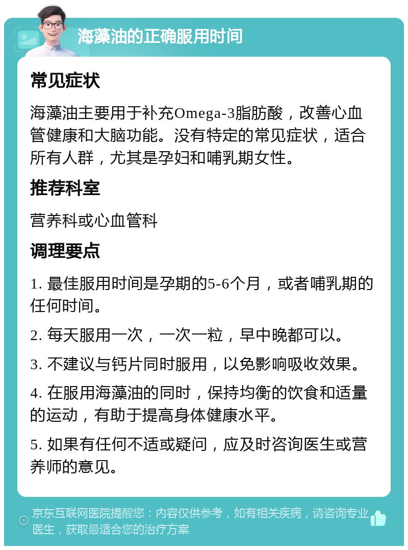 海藻油的正确服用时间 常见症状 海藻油主要用于补充Omega-3脂肪酸，改善心血管健康和大脑功能。没有特定的常见症状，适合所有人群，尤其是孕妇和哺乳期女性。 推荐科室 营养科或心血管科 调理要点 1. 最佳服用时间是孕期的5-6个月，或者哺乳期的任何时间。 2. 每天服用一次，一次一粒，早中晚都可以。 3. 不建议与钙片同时服用，以免影响吸收效果。 4. 在服用海藻油的同时，保持均衡的饮食和适量的运动，有助于提高身体健康水平。 5. 如果有任何不适或疑问，应及时咨询医生或营养师的意见。