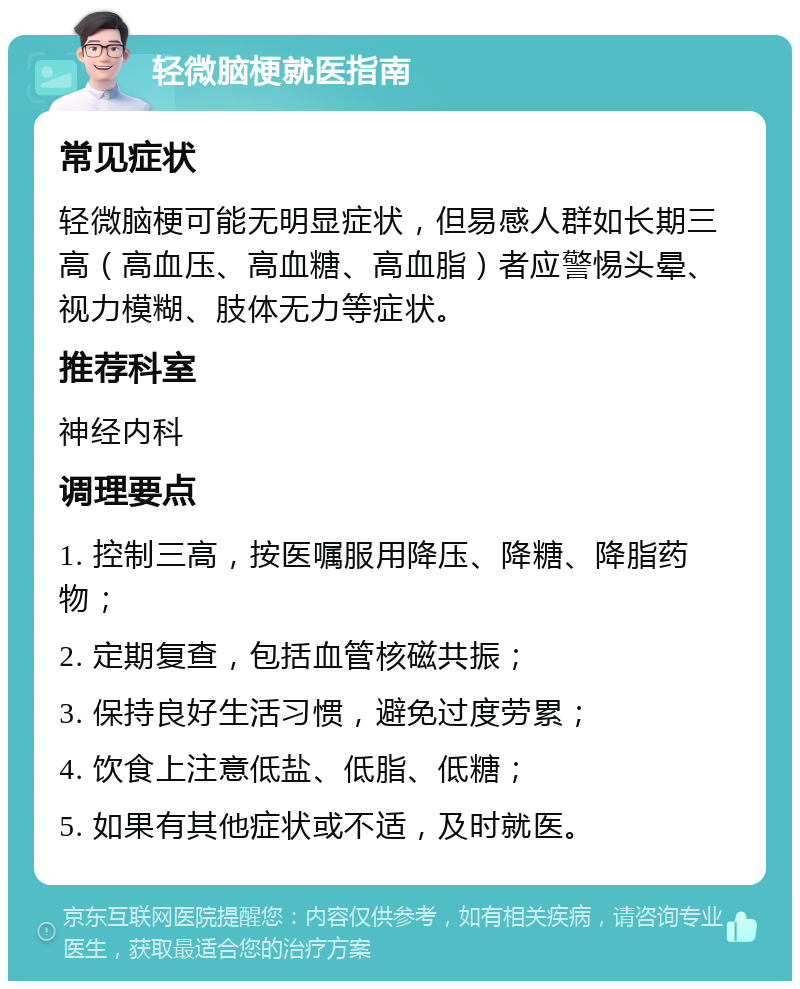 轻微脑梗就医指南 常见症状 轻微脑梗可能无明显症状，但易感人群如长期三高（高血压、高血糖、高血脂）者应警惕头晕、视力模糊、肢体无力等症状。 推荐科室 神经内科 调理要点 1. 控制三高，按医嘱服用降压、降糖、降脂药物； 2. 定期复查，包括血管核磁共振； 3. 保持良好生活习惯，避免过度劳累； 4. 饮食上注意低盐、低脂、低糖； 5. 如果有其他症状或不适，及时就医。