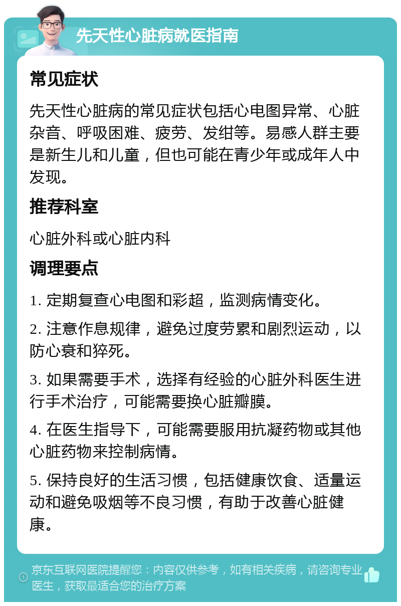 先天性心脏病就医指南 常见症状 先天性心脏病的常见症状包括心电图异常、心脏杂音、呼吸困难、疲劳、发绀等。易感人群主要是新生儿和儿童，但也可能在青少年或成年人中发现。 推荐科室 心脏外科或心脏内科 调理要点 1. 定期复查心电图和彩超，监测病情变化。 2. 注意作息规律，避免过度劳累和剧烈运动，以防心衰和猝死。 3. 如果需要手术，选择有经验的心脏外科医生进行手术治疗，可能需要换心脏瓣膜。 4. 在医生指导下，可能需要服用抗凝药物或其他心脏药物来控制病情。 5. 保持良好的生活习惯，包括健康饮食、适量运动和避免吸烟等不良习惯，有助于改善心脏健康。