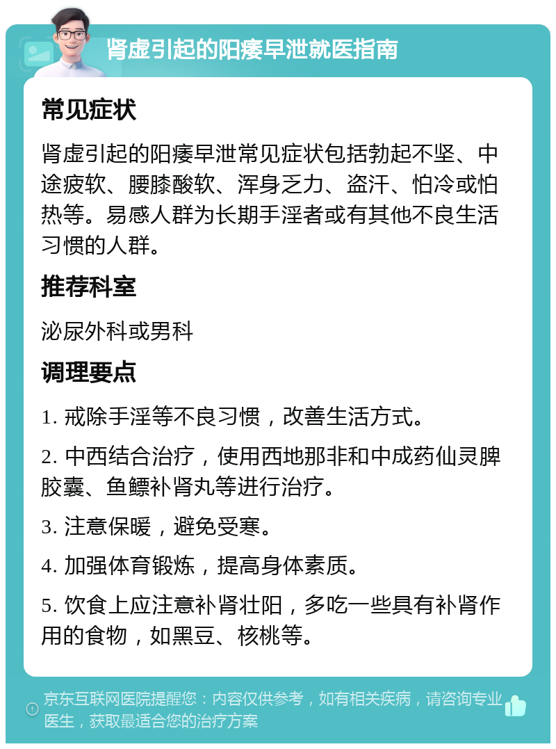 肾虚引起的阳痿早泄就医指南 常见症状 肾虚引起的阳痿早泄常见症状包括勃起不坚、中途疲软、腰膝酸软、浑身乏力、盗汗、怕冷或怕热等。易感人群为长期手淫者或有其他不良生活习惯的人群。 推荐科室 泌尿外科或男科 调理要点 1. 戒除手淫等不良习惯，改善生活方式。 2. 中西结合治疗，使用西地那非和中成药仙灵脾胶囊、鱼鳔补肾丸等进行治疗。 3. 注意保暖，避免受寒。 4. 加强体育锻炼，提高身体素质。 5. 饮食上应注意补肾壮阳，多吃一些具有补肾作用的食物，如黑豆、核桃等。