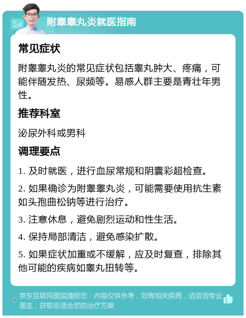 附睾睾丸炎就医指南 常见症状 附睾睾丸炎的常见症状包括睾丸肿大、疼痛，可能伴随发热、尿频等。易感人群主要是青壮年男性。 推荐科室 泌尿外科或男科 调理要点 1. 及时就医，进行血尿常规和阴囊彩超检查。 2. 如果确诊为附睾睾丸炎，可能需要使用抗生素如头孢曲松钠等进行治疗。 3. 注意休息，避免剧烈运动和性生活。 4. 保持局部清洁，避免感染扩散。 5. 如果症状加重或不缓解，应及时复查，排除其他可能的疾病如睾丸扭转等。