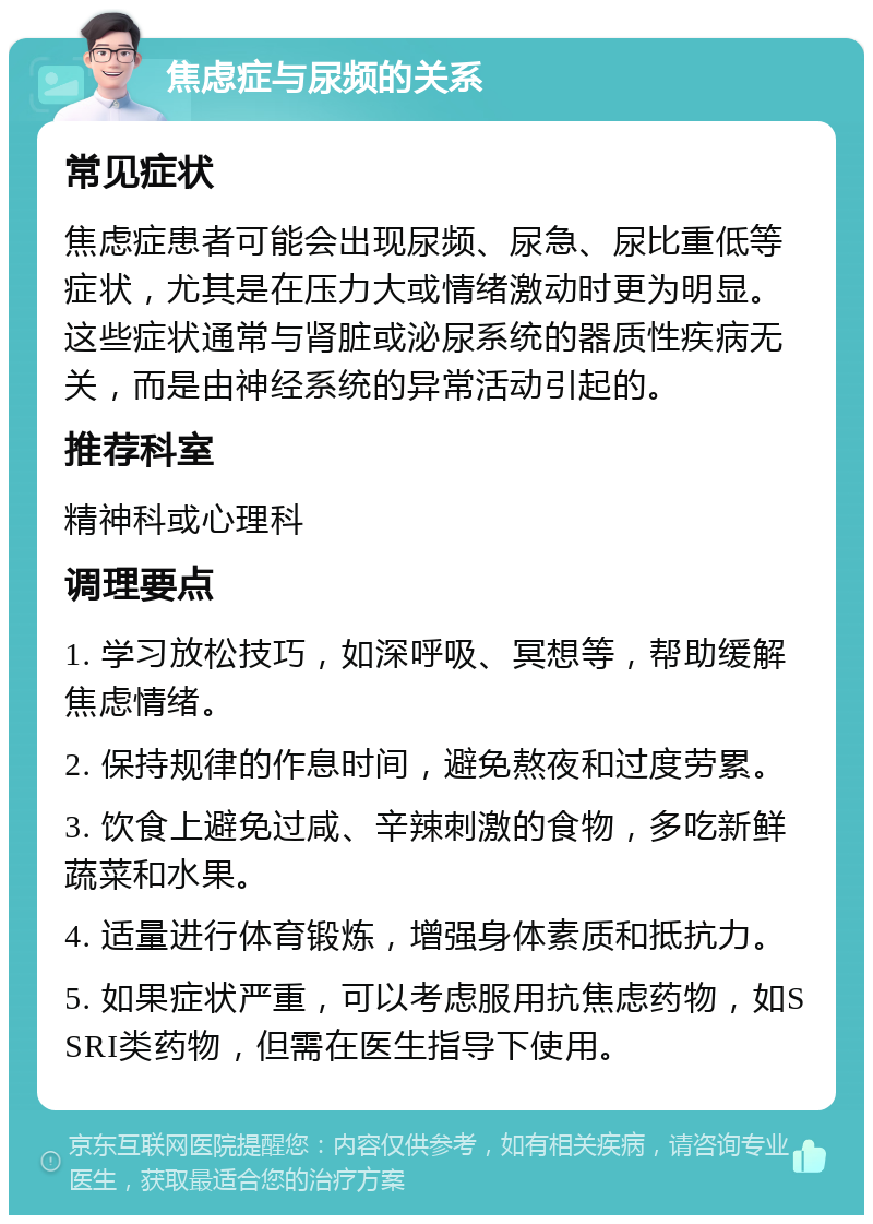 焦虑症与尿频的关系 常见症状 焦虑症患者可能会出现尿频、尿急、尿比重低等症状，尤其是在压力大或情绪激动时更为明显。这些症状通常与肾脏或泌尿系统的器质性疾病无关，而是由神经系统的异常活动引起的。 推荐科室 精神科或心理科 调理要点 1. 学习放松技巧，如深呼吸、冥想等，帮助缓解焦虑情绪。 2. 保持规律的作息时间，避免熬夜和过度劳累。 3. 饮食上避免过咸、辛辣刺激的食物，多吃新鲜蔬菜和水果。 4. 适量进行体育锻炼，增强身体素质和抵抗力。 5. 如果症状严重，可以考虑服用抗焦虑药物，如SSRI类药物，但需在医生指导下使用。