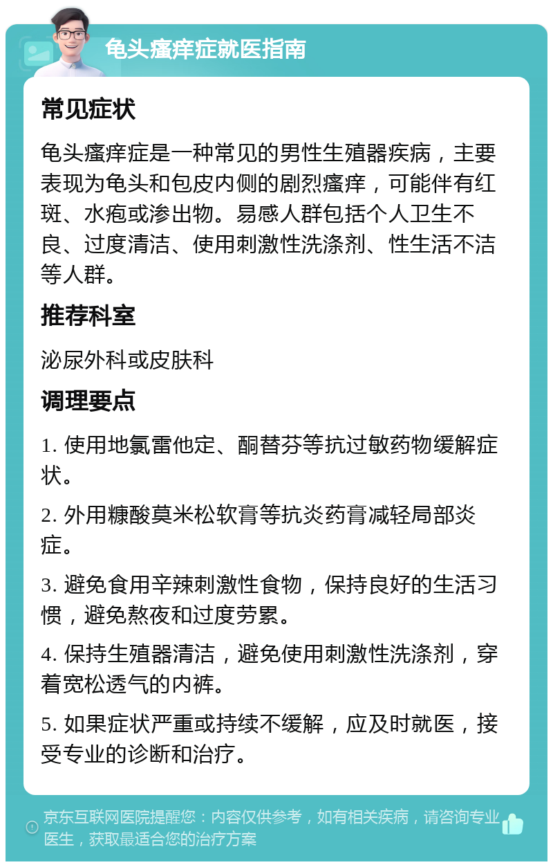 龟头瘙痒症就医指南 常见症状 龟头瘙痒症是一种常见的男性生殖器疾病，主要表现为龟头和包皮内侧的剧烈瘙痒，可能伴有红斑、水疱或渗出物。易感人群包括个人卫生不良、过度清洁、使用刺激性洗涤剂、性生活不洁等人群。 推荐科室 泌尿外科或皮肤科 调理要点 1. 使用地氯雷他定、酮替芬等抗过敏药物缓解症状。 2. 外用糠酸莫米松软膏等抗炎药膏减轻局部炎症。 3. 避免食用辛辣刺激性食物，保持良好的生活习惯，避免熬夜和过度劳累。 4. 保持生殖器清洁，避免使用刺激性洗涤剂，穿着宽松透气的内裤。 5. 如果症状严重或持续不缓解，应及时就医，接受专业的诊断和治疗。