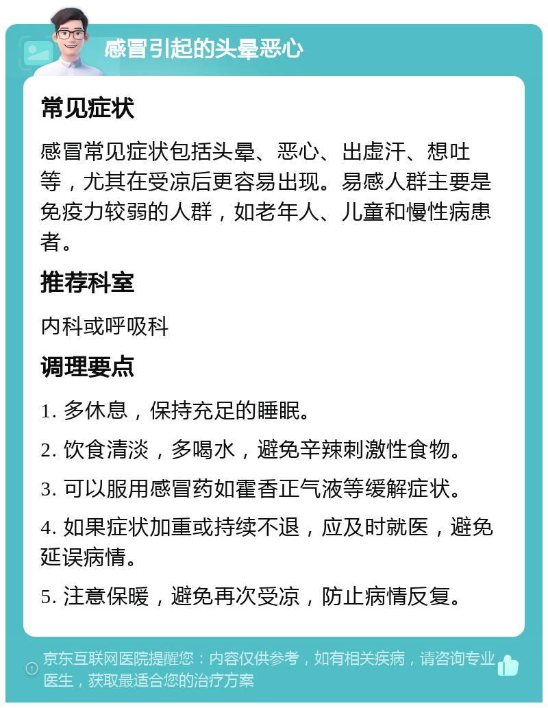 感冒引起的头晕恶心 常见症状 感冒常见症状包括头晕、恶心、出虚汗、想吐等，尤其在受凉后更容易出现。易感人群主要是免疫力较弱的人群，如老年人、儿童和慢性病患者。 推荐科室 内科或呼吸科 调理要点 1. 多休息，保持充足的睡眠。 2. 饮食清淡，多喝水，避免辛辣刺激性食物。 3. 可以服用感冒药如霍香正气液等缓解症状。 4. 如果症状加重或持续不退，应及时就医，避免延误病情。 5. 注意保暖，避免再次受凉，防止病情反复。