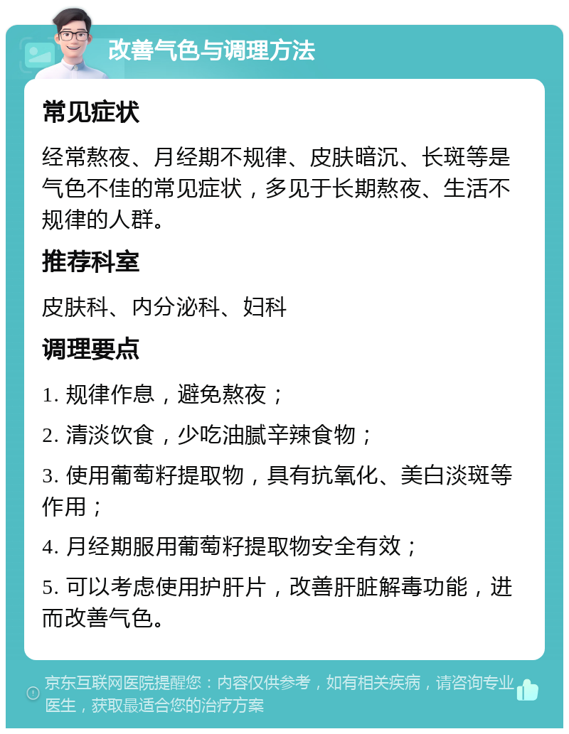 改善气色与调理方法 常见症状 经常熬夜、月经期不规律、皮肤暗沉、长斑等是气色不佳的常见症状，多见于长期熬夜、生活不规律的人群。 推荐科室 皮肤科、内分泌科、妇科 调理要点 1. 规律作息，避免熬夜； 2. 清淡饮食，少吃油腻辛辣食物； 3. 使用葡萄籽提取物，具有抗氧化、美白淡斑等作用； 4. 月经期服用葡萄籽提取物安全有效； 5. 可以考虑使用护肝片，改善肝脏解毒功能，进而改善气色。