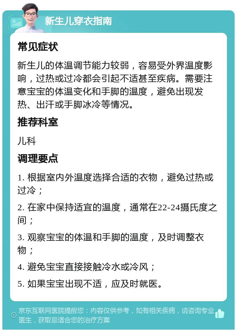 新生儿穿衣指南 常见症状 新生儿的体温调节能力较弱，容易受外界温度影响，过热或过冷都会引起不适甚至疾病。需要注意宝宝的体温变化和手脚的温度，避免出现发热、出汗或手脚冰冷等情况。 推荐科室 儿科 调理要点 1. 根据室内外温度选择合适的衣物，避免过热或过冷； 2. 在家中保持适宜的温度，通常在22-24摄氏度之间； 3. 观察宝宝的体温和手脚的温度，及时调整衣物； 4. 避免宝宝直接接触冷水或冷风； 5. 如果宝宝出现不适，应及时就医。