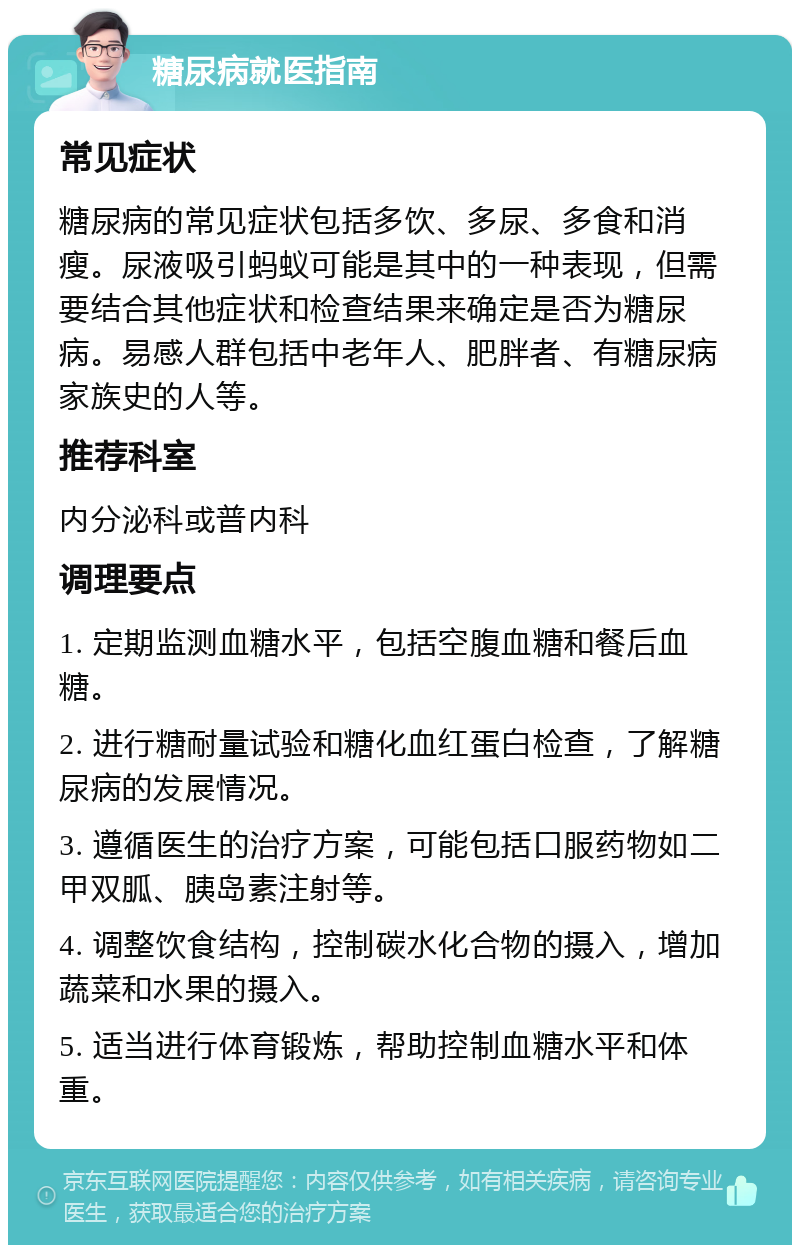 糖尿病就医指南 常见症状 糖尿病的常见症状包括多饮、多尿、多食和消瘦。尿液吸引蚂蚁可能是其中的一种表现，但需要结合其他症状和检查结果来确定是否为糖尿病。易感人群包括中老年人、肥胖者、有糖尿病家族史的人等。 推荐科室 内分泌科或普内科 调理要点 1. 定期监测血糖水平，包括空腹血糖和餐后血糖。 2. 进行糖耐量试验和糖化血红蛋白检查，了解糖尿病的发展情况。 3. 遵循医生的治疗方案，可能包括口服药物如二甲双胍、胰岛素注射等。 4. 调整饮食结构，控制碳水化合物的摄入，增加蔬菜和水果的摄入。 5. 适当进行体育锻炼，帮助控制血糖水平和体重。