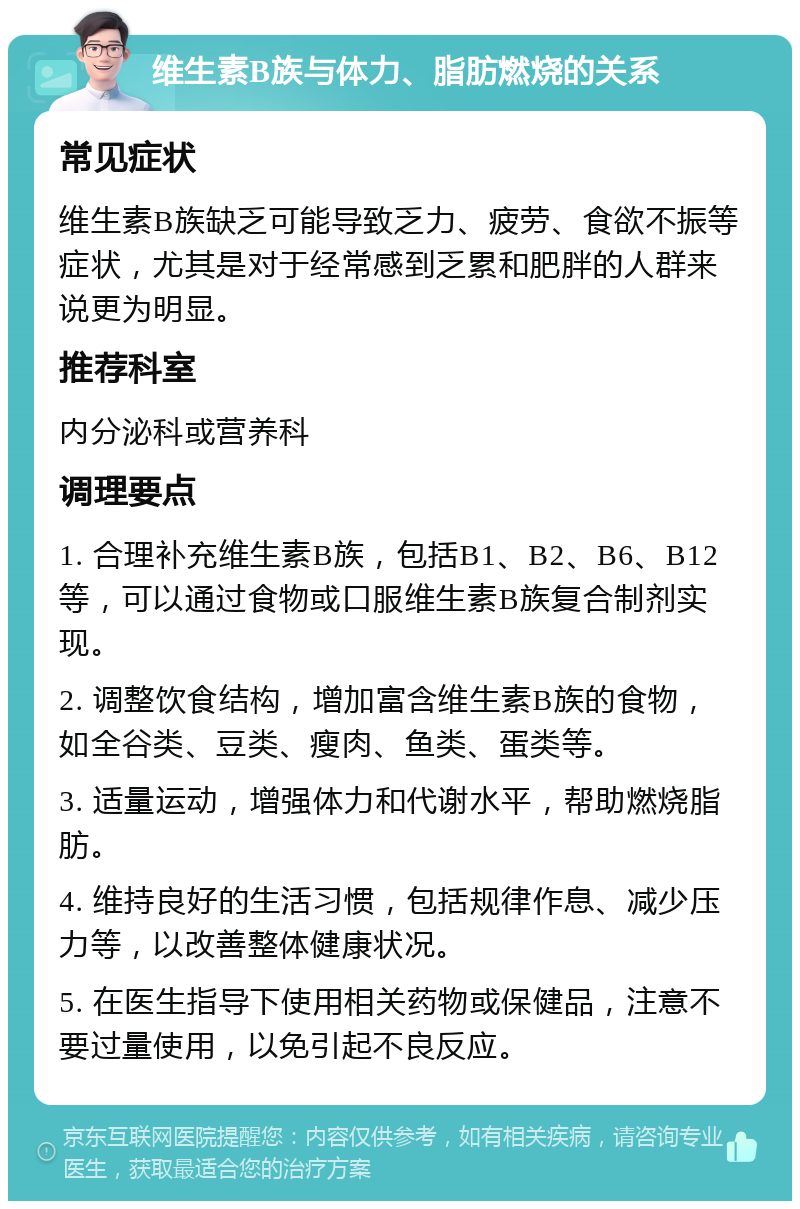 维生素B族与体力、脂肪燃烧的关系 常见症状 维生素B族缺乏可能导致乏力、疲劳、食欲不振等症状，尤其是对于经常感到乏累和肥胖的人群来说更为明显。 推荐科室 内分泌科或营养科 调理要点 1. 合理补充维生素B族，包括B1、B2、B6、B12等，可以通过食物或口服维生素B族复合制剂实现。 2. 调整饮食结构，增加富含维生素B族的食物，如全谷类、豆类、瘦肉、鱼类、蛋类等。 3. 适量运动，增强体力和代谢水平，帮助燃烧脂肪。 4. 维持良好的生活习惯，包括规律作息、减少压力等，以改善整体健康状况。 5. 在医生指导下使用相关药物或保健品，注意不要过量使用，以免引起不良反应。