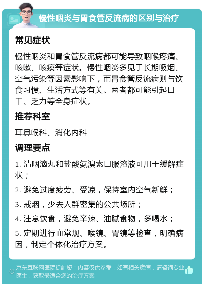 慢性咽炎与胃食管反流病的区别与治疗 常见症状 慢性咽炎和胃食管反流病都可能导致咽喉疼痛、咳嗽、咳痰等症状。慢性咽炎多见于长期吸烟、空气污染等因素影响下，而胃食管反流病则与饮食习惯、生活方式等有关。两者都可能引起口干、乏力等全身症状。 推荐科室 耳鼻喉科、消化内科 调理要点 1. 清咽滴丸和盐酸氨溴索口服溶液可用于缓解症状； 2. 避免过度疲劳、受凉，保持室内空气新鲜； 3. 戒烟，少去人群密集的公共场所； 4. 注意饮食，避免辛辣、油腻食物，多喝水； 5. 定期进行血常规、喉镜、胃镜等检查，明确病因，制定个体化治疗方案。