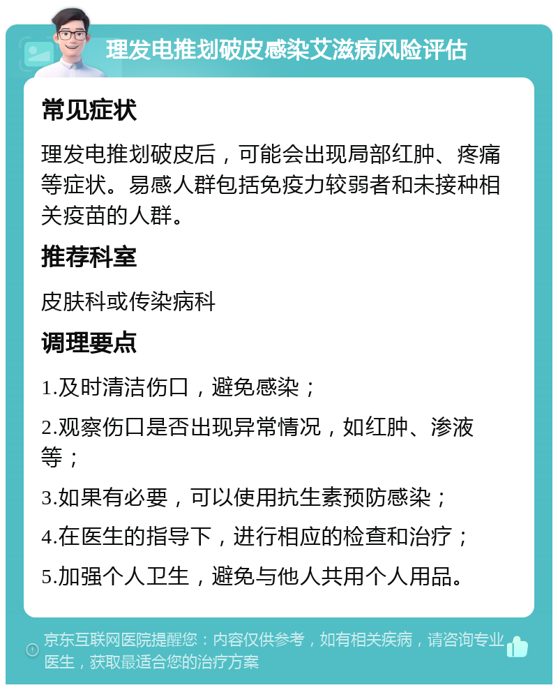 理发电推划破皮感染艾滋病风险评估 常见症状 理发电推划破皮后，可能会出现局部红肿、疼痛等症状。易感人群包括免疫力较弱者和未接种相关疫苗的人群。 推荐科室 皮肤科或传染病科 调理要点 1.及时清洁伤口，避免感染； 2.观察伤口是否出现异常情况，如红肿、渗液等； 3.如果有必要，可以使用抗生素预防感染； 4.在医生的指导下，进行相应的检查和治疗； 5.加强个人卫生，避免与他人共用个人用品。