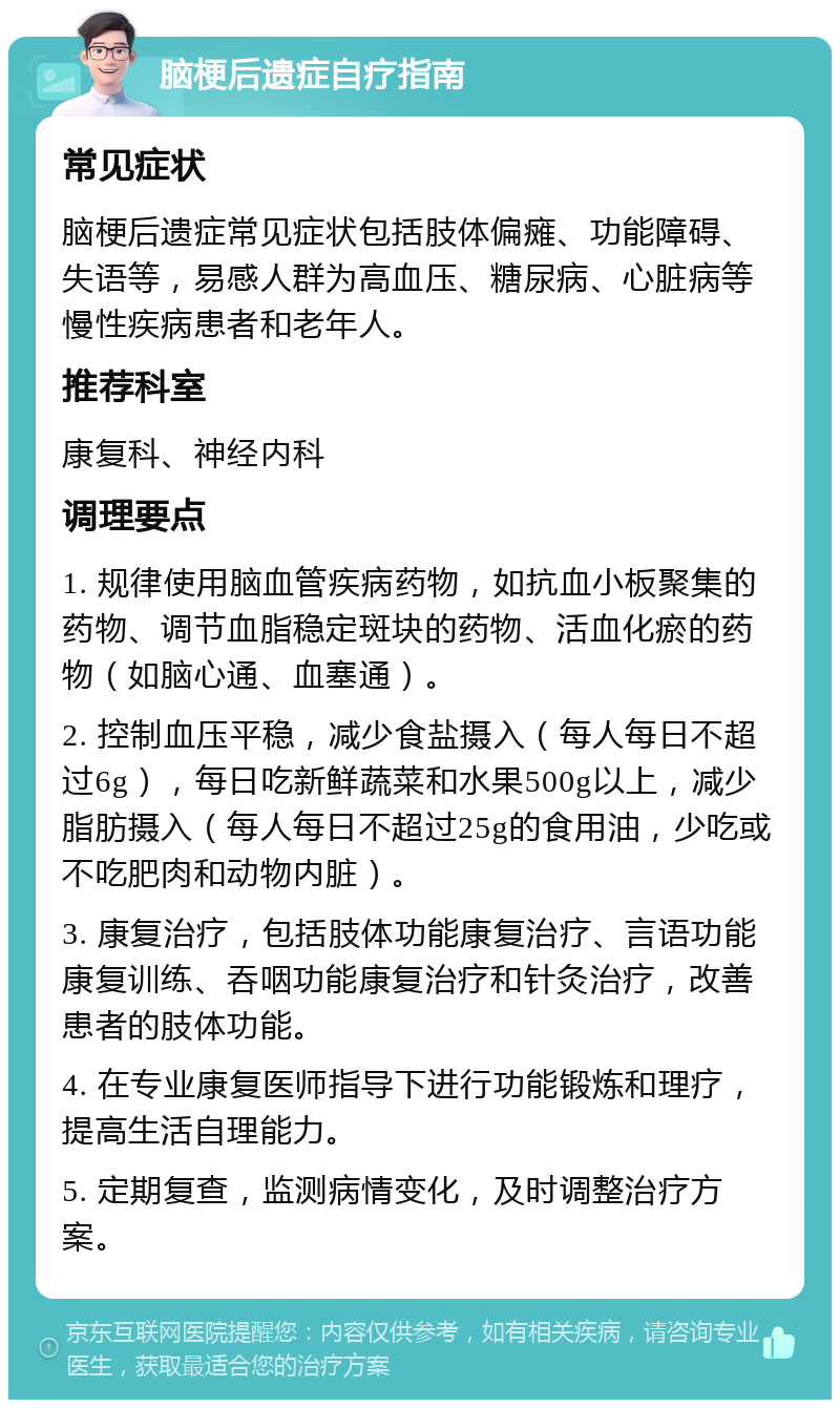 脑梗后遗症自疗指南 常见症状 脑梗后遗症常见症状包括肢体偏瘫、功能障碍、失语等，易感人群为高血压、糖尿病、心脏病等慢性疾病患者和老年人。 推荐科室 康复科、神经内科 调理要点 1. 规律使用脑血管疾病药物，如抗血小板聚集的药物、调节血脂稳定斑块的药物、活血化瘀的药物（如脑心通、血塞通）。 2. 控制血压平稳，减少食盐摄入（每人每日不超过6g），每日吃新鲜蔬菜和水果500g以上，减少脂肪摄入（每人每日不超过25g的食用油，少吃或不吃肥肉和动物内脏）。 3. 康复治疗，包括肢体功能康复治疗、言语功能康复训练、吞咽功能康复治疗和针灸治疗，改善患者的肢体功能。 4. 在专业康复医师指导下进行功能锻炼和理疗，提高生活自理能力。 5. 定期复查，监测病情变化，及时调整治疗方案。