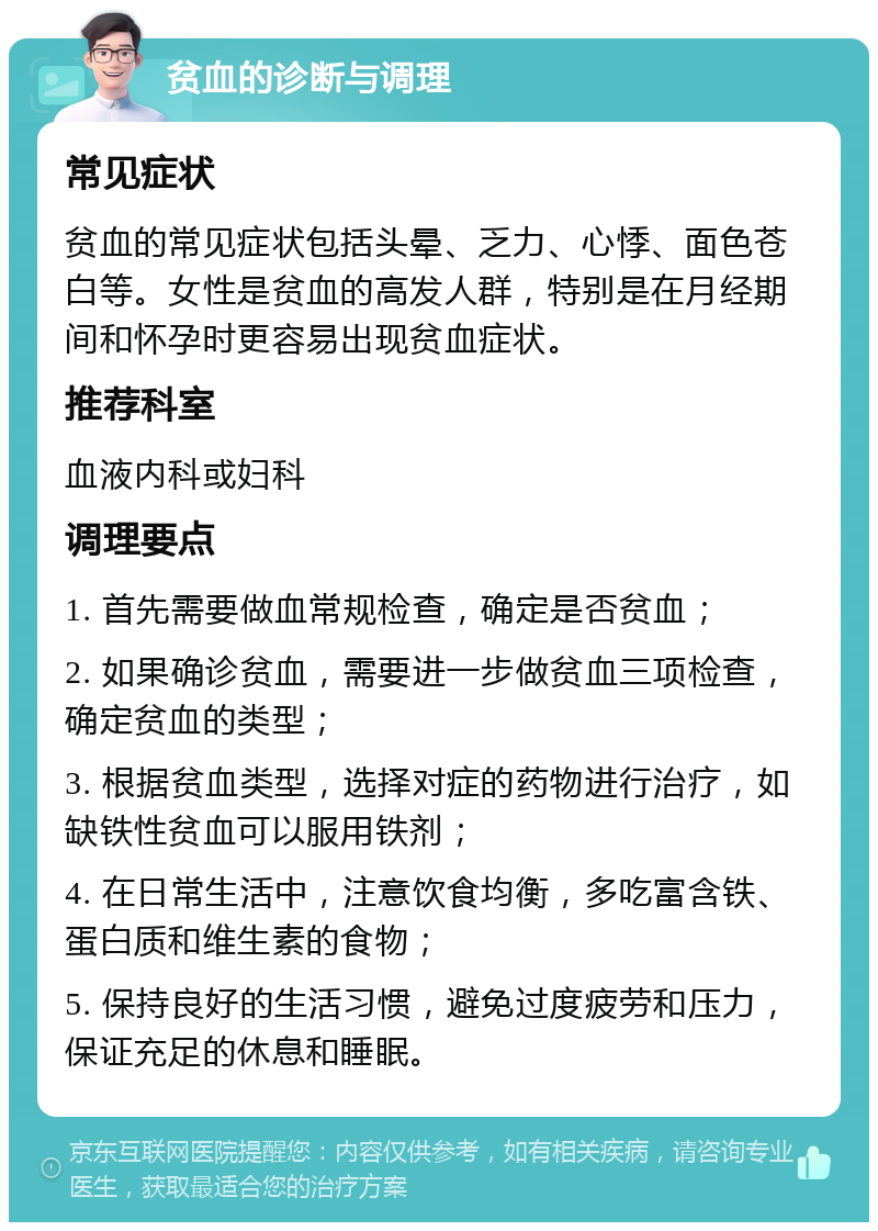 贫血的诊断与调理 常见症状 贫血的常见症状包括头晕、乏力、心悸、面色苍白等。女性是贫血的高发人群，特别是在月经期间和怀孕时更容易出现贫血症状。 推荐科室 血液内科或妇科 调理要点 1. 首先需要做血常规检查，确定是否贫血； 2. 如果确诊贫血，需要进一步做贫血三项检查，确定贫血的类型； 3. 根据贫血类型，选择对症的药物进行治疗，如缺铁性贫血可以服用铁剂； 4. 在日常生活中，注意饮食均衡，多吃富含铁、蛋白质和维生素的食物； 5. 保持良好的生活习惯，避免过度疲劳和压力，保证充足的休息和睡眠。