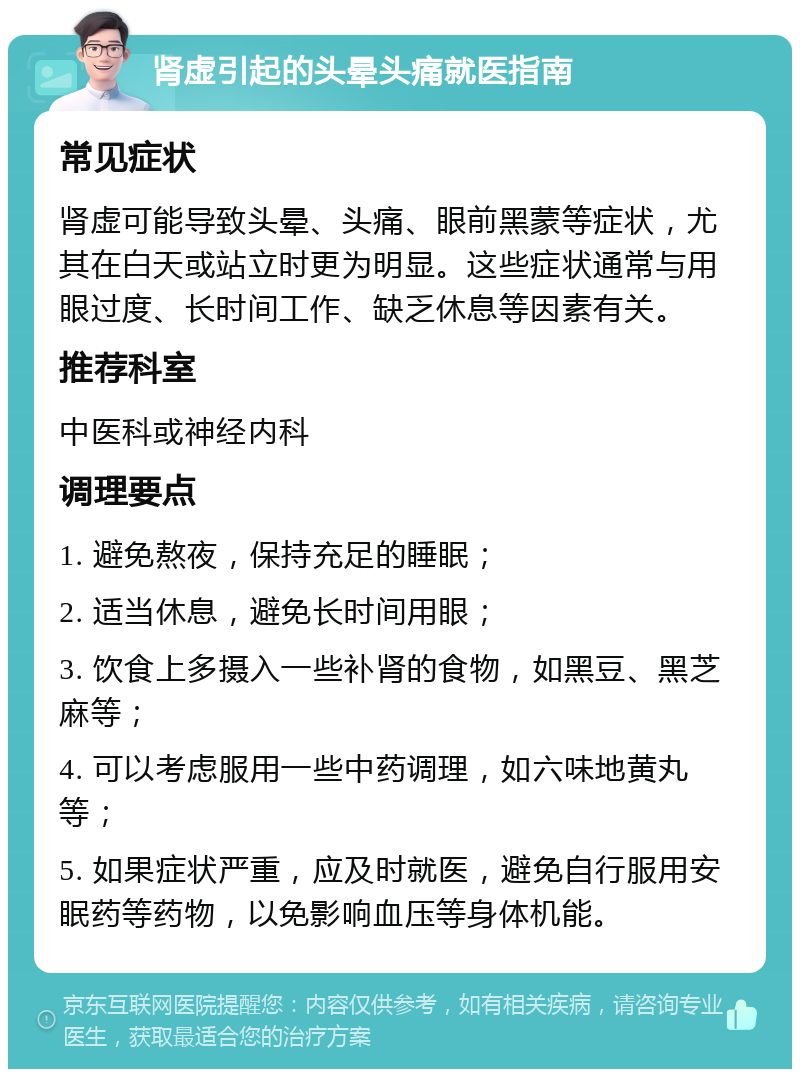 肾虚引起的头晕头痛就医指南 常见症状 肾虚可能导致头晕、头痛、眼前黑蒙等症状，尤其在白天或站立时更为明显。这些症状通常与用眼过度、长时间工作、缺乏休息等因素有关。 推荐科室 中医科或神经内科 调理要点 1. 避免熬夜，保持充足的睡眠； 2. 适当休息，避免长时间用眼； 3. 饮食上多摄入一些补肾的食物，如黑豆、黑芝麻等； 4. 可以考虑服用一些中药调理，如六味地黄丸等； 5. 如果症状严重，应及时就医，避免自行服用安眠药等药物，以免影响血压等身体机能。