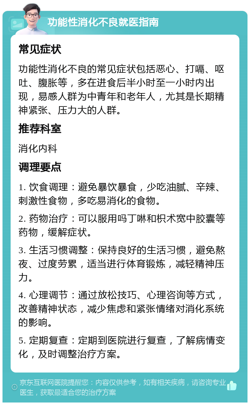 功能性消化不良就医指南 常见症状 功能性消化不良的常见症状包括恶心、打嗝、呕吐、腹胀等，多在进食后半小时至一小时内出现，易感人群为中青年和老年人，尤其是长期精神紧张、压力大的人群。 推荐科室 消化内科 调理要点 1. 饮食调理：避免暴饮暴食，少吃油腻、辛辣、刺激性食物，多吃易消化的食物。 2. 药物治疗：可以服用吗丁啉和枳术宽中胶囊等药物，缓解症状。 3. 生活习惯调整：保持良好的生活习惯，避免熬夜、过度劳累，适当进行体育锻炼，减轻精神压力。 4. 心理调节：通过放松技巧、心理咨询等方式，改善精神状态，减少焦虑和紧张情绪对消化系统的影响。 5. 定期复查：定期到医院进行复查，了解病情变化，及时调整治疗方案。