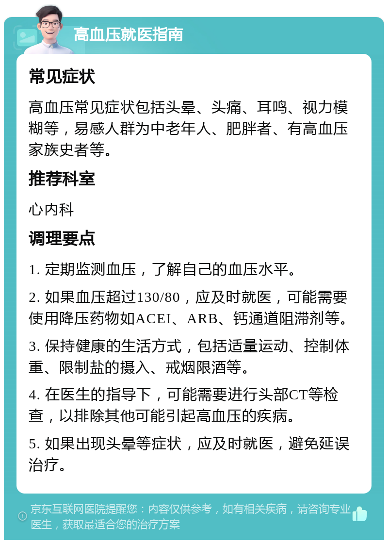 高血压就医指南 常见症状 高血压常见症状包括头晕、头痛、耳鸣、视力模糊等，易感人群为中老年人、肥胖者、有高血压家族史者等。 推荐科室 心内科 调理要点 1. 定期监测血压，了解自己的血压水平。 2. 如果血压超过130/80，应及时就医，可能需要使用降压药物如ACEI、ARB、钙通道阻滞剂等。 3. 保持健康的生活方式，包括适量运动、控制体重、限制盐的摄入、戒烟限酒等。 4. 在医生的指导下，可能需要进行头部CT等检查，以排除其他可能引起高血压的疾病。 5. 如果出现头晕等症状，应及时就医，避免延误治疗。