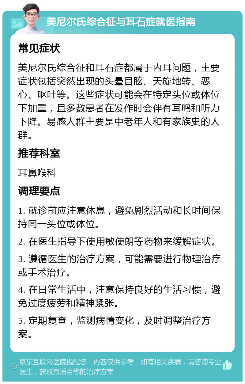 美尼尔氏综合征与耳石症就医指南 常见症状 美尼尔氏综合征和耳石症都属于内耳问题，主要症状包括突然出现的头晕目眩、天旋地转、恶心、呕吐等。这些症状可能会在特定头位或体位下加重，且多数患者在发作时会伴有耳鸣和听力下降。易感人群主要是中老年人和有家族史的人群。 推荐科室 耳鼻喉科 调理要点 1. 就诊前应注意休息，避免剧烈活动和长时间保持同一头位或体位。 2. 在医生指导下使用敏使朗等药物来缓解症状。 3. 遵循医生的治疗方案，可能需要进行物理治疗或手术治疗。 4. 在日常生活中，注意保持良好的生活习惯，避免过度疲劳和精神紧张。 5. 定期复查，监测病情变化，及时调整治疗方案。