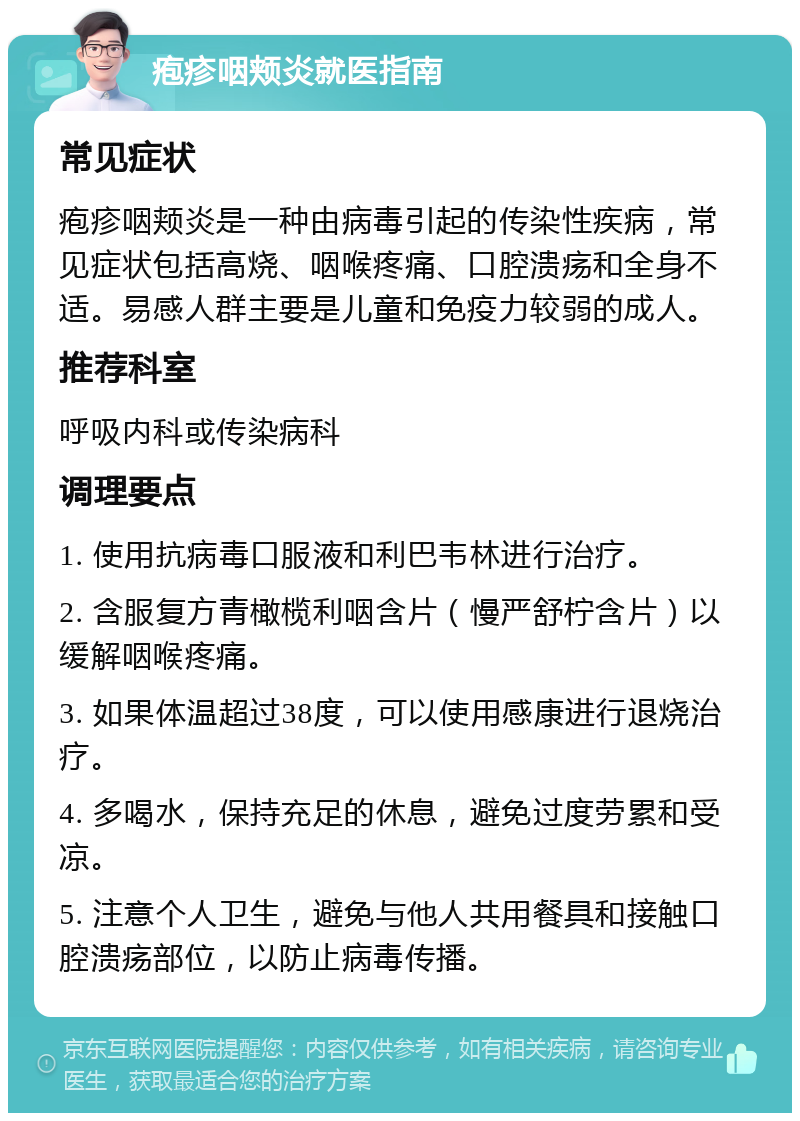 疱疹咽颊炎就医指南 常见症状 疱疹咽颊炎是一种由病毒引起的传染性疾病，常见症状包括高烧、咽喉疼痛、口腔溃疡和全身不适。易感人群主要是儿童和免疫力较弱的成人。 推荐科室 呼吸内科或传染病科 调理要点 1. 使用抗病毒口服液和利巴韦林进行治疗。 2. 含服复方青橄榄利咽含片（慢严舒柠含片）以缓解咽喉疼痛。 3. 如果体温超过38度，可以使用感康进行退烧治疗。 4. 多喝水，保持充足的休息，避免过度劳累和受凉。 5. 注意个人卫生，避免与他人共用餐具和接触口腔溃疡部位，以防止病毒传播。