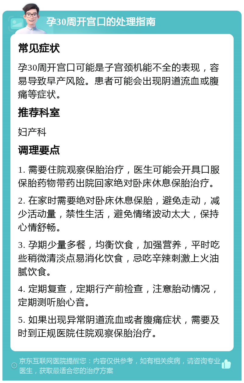 孕30周开宫口的处理指南 常见症状 孕30周开宫口可能是子宫颈机能不全的表现，容易导致早产风险。患者可能会出现阴道流血或腹痛等症状。 推荐科室 妇产科 调理要点 1. 需要住院观察保胎治疗，医生可能会开具口服保胎药物带药出院回家绝对卧床休息保胎治疗。 2. 在家时需要绝对卧床休息保胎，避免走动，减少活动量，禁性生活，避免情绪波动太大，保持心情舒畅。 3. 孕期少量多餐，均衡饮食，加强营养，平时吃些稍微清淡点易消化饮食，忌吃辛辣刺激上火油腻饮食。 4. 定期复查，定期行产前检查，注意胎动情况，定期测听胎心音。 5. 如果出现异常阴道流血或者腹痛症状，需要及时到正规医院住院观察保胎治疗。