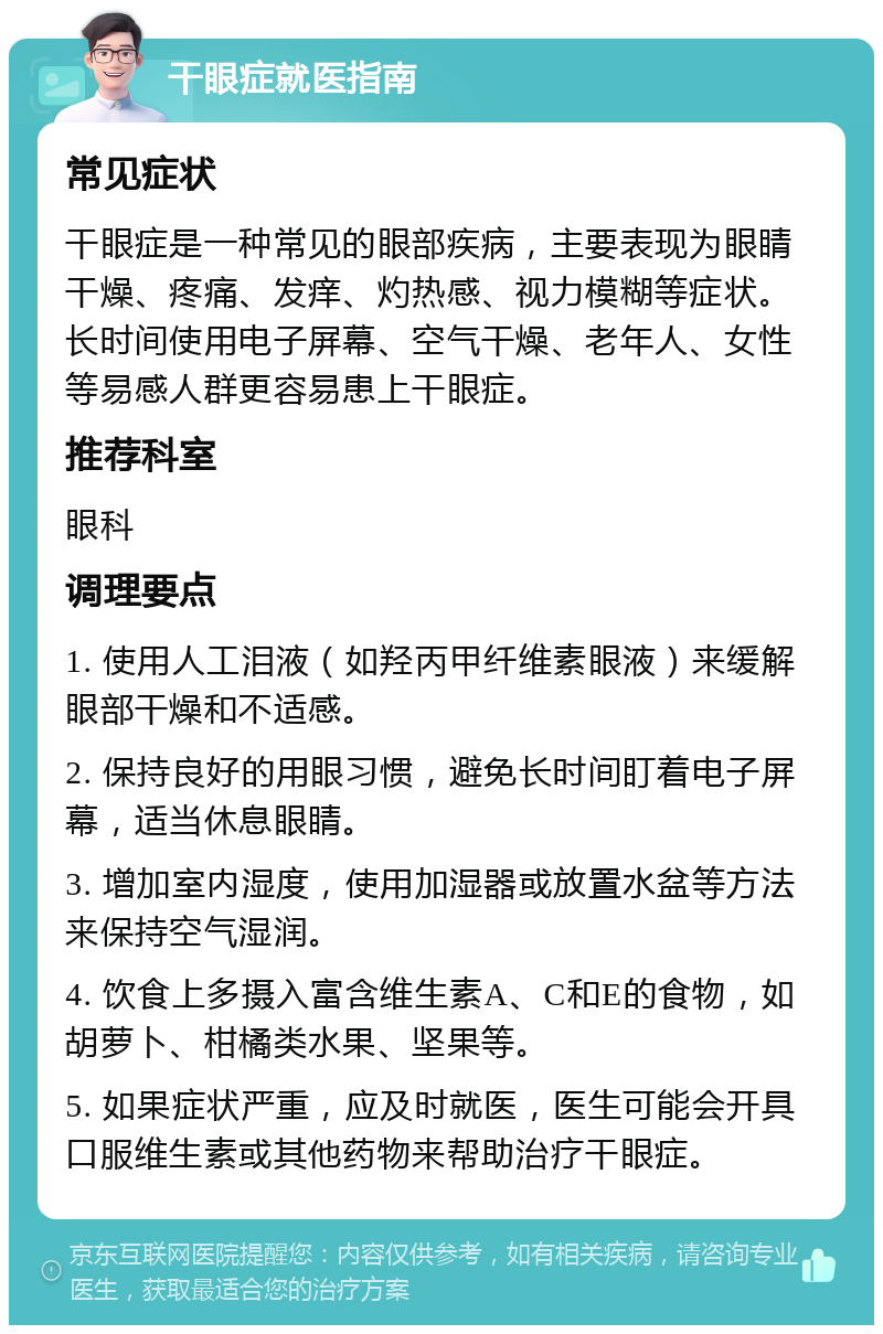 干眼症就医指南 常见症状 干眼症是一种常见的眼部疾病，主要表现为眼睛干燥、疼痛、发痒、灼热感、视力模糊等症状。长时间使用电子屏幕、空气干燥、老年人、女性等易感人群更容易患上干眼症。 推荐科室 眼科 调理要点 1. 使用人工泪液（如羟丙甲纤维素眼液）来缓解眼部干燥和不适感。 2. 保持良好的用眼习惯，避免长时间盯着电子屏幕，适当休息眼睛。 3. 增加室内湿度，使用加湿器或放置水盆等方法来保持空气湿润。 4. 饮食上多摄入富含维生素A、C和E的食物，如胡萝卜、柑橘类水果、坚果等。 5. 如果症状严重，应及时就医，医生可能会开具口服维生素或其他药物来帮助治疗干眼症。