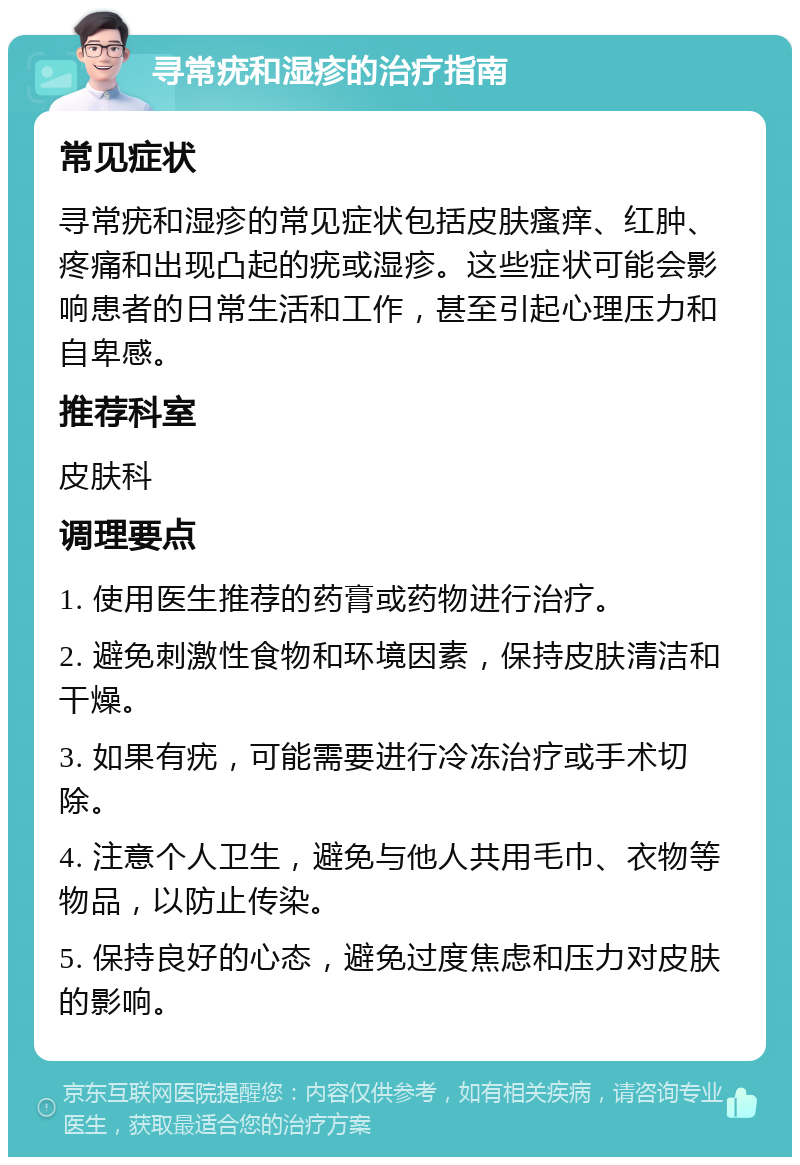 寻常疣和湿疹的治疗指南 常见症状 寻常疣和湿疹的常见症状包括皮肤瘙痒、红肿、疼痛和出现凸起的疣或湿疹。这些症状可能会影响患者的日常生活和工作，甚至引起心理压力和自卑感。 推荐科室 皮肤科 调理要点 1. 使用医生推荐的药膏或药物进行治疗。 2. 避免刺激性食物和环境因素，保持皮肤清洁和干燥。 3. 如果有疣，可能需要进行冷冻治疗或手术切除。 4. 注意个人卫生，避免与他人共用毛巾、衣物等物品，以防止传染。 5. 保持良好的心态，避免过度焦虑和压力对皮肤的影响。