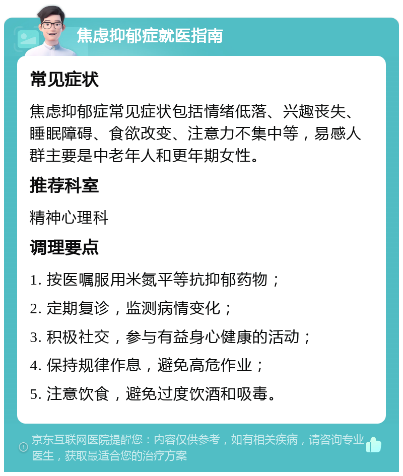 焦虑抑郁症就医指南 常见症状 焦虑抑郁症常见症状包括情绪低落、兴趣丧失、睡眠障碍、食欲改变、注意力不集中等，易感人群主要是中老年人和更年期女性。 推荐科室 精神心理科 调理要点 1. 按医嘱服用米氮平等抗抑郁药物； 2. 定期复诊，监测病情变化； 3. 积极社交，参与有益身心健康的活动； 4. 保持规律作息，避免高危作业； 5. 注意饮食，避免过度饮酒和吸毒。