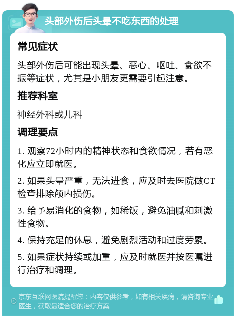 头部外伤后头晕不吃东西的处理 常见症状 头部外伤后可能出现头晕、恶心、呕吐、食欲不振等症状，尤其是小朋友更需要引起注意。 推荐科室 神经外科或儿科 调理要点 1. 观察72小时内的精神状态和食欲情况，若有恶化应立即就医。 2. 如果头晕严重，无法进食，应及时去医院做CT检查排除颅内损伤。 3. 给予易消化的食物，如稀饭，避免油腻和刺激性食物。 4. 保持充足的休息，避免剧烈活动和过度劳累。 5. 如果症状持续或加重，应及时就医并按医嘱进行治疗和调理。