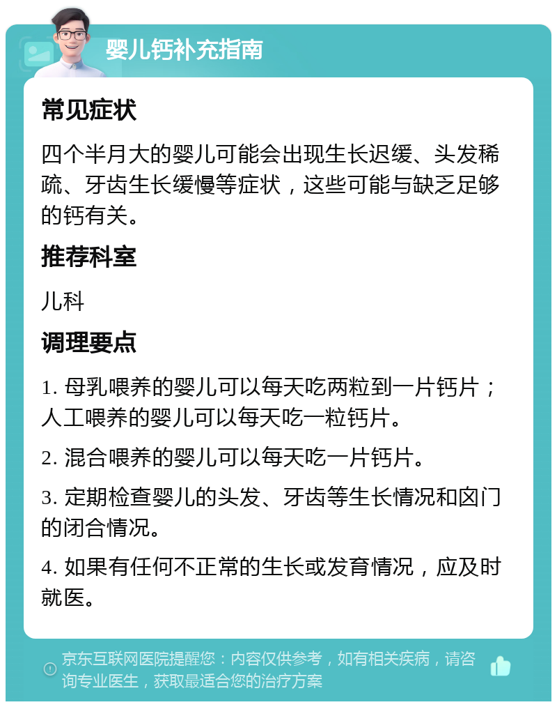 婴儿钙补充指南 常见症状 四个半月大的婴儿可能会出现生长迟缓、头发稀疏、牙齿生长缓慢等症状，这些可能与缺乏足够的钙有关。 推荐科室 儿科 调理要点 1. 母乳喂养的婴儿可以每天吃两粒到一片钙片；人工喂养的婴儿可以每天吃一粒钙片。 2. 混合喂养的婴儿可以每天吃一片钙片。 3. 定期检查婴儿的头发、牙齿等生长情况和囟门的闭合情况。 4. 如果有任何不正常的生长或发育情况，应及时就医。